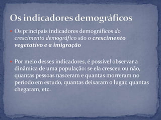  Os principais indicadores demográficos do
 crescimento demográfico são o crescimento
 vegetativo e a imigração

 Por meio desses indicadores, é possível observar a
 dinâmica de uma população: se ela cresceu ou não,
 quantas pessoas nasceram e quantas morreram no
 período em estudo, quantas deixaram o lugar, quantas
 chegaram, etc.
 