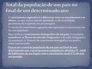  O crescimento vegetativo é a diferença entre os nascimentos e os
  óbitos, ou seja, entre a taxa de natalidade e a de mortalidade,
  geralmente ele é expresso em percentagem.
 O cálculo do crescimento vegetativo não representa o crescimento real
  de uma população.
 Para verificar o crescimento demográfico de um país, é necessário
  considerar os fluxos de entrada (imigração) e de saída (emigração)
  da população. A ‘fórmula’ do crescimento demográfico (ou total) é
  assim representada:
  Para se ter o total da população de um país no final de um
  determinado ano, é preciso somar a população absoluta (P - total
  de habitantes de um lugar) com o crescimento total (CT) do ano
  em questão.
 