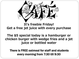 It's freebie Friday!
Get a free jet juice with every purchase
The $5 special today is a hamburger or
chicken burger with wedge fries and a jet
juice or bottled water
There is FREE oatmeal for staff and students
every morning from 7:30 till 9:30
 