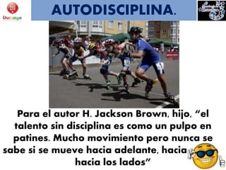 Para el autor H. Jackson Brown, hijo, “el
talento sin disciplina es como un pulpo en
patines. Mucho movimiento pero nunca se
sabe si se mueve hacia adelante, hacia atrás o
hacia los lados”
AUTODISCIPLINA.
 