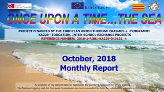October, 2018
Monthly Report
The contents of the present material represents the exclusive responsibility of its authors.
The National Agency and the European Commission are not responsible for how the informative contents will be used.
PROJECT FINANCED BY THE EUROPEAN UNION THROUGH ERASMUS + PROGRAMME
KA229 - EDUCATION, INTER-SCHOOL EXCHANGE PROJECTS
REFERENCE NUMBER: 2018-1-RO01-KA229-049131_4
 