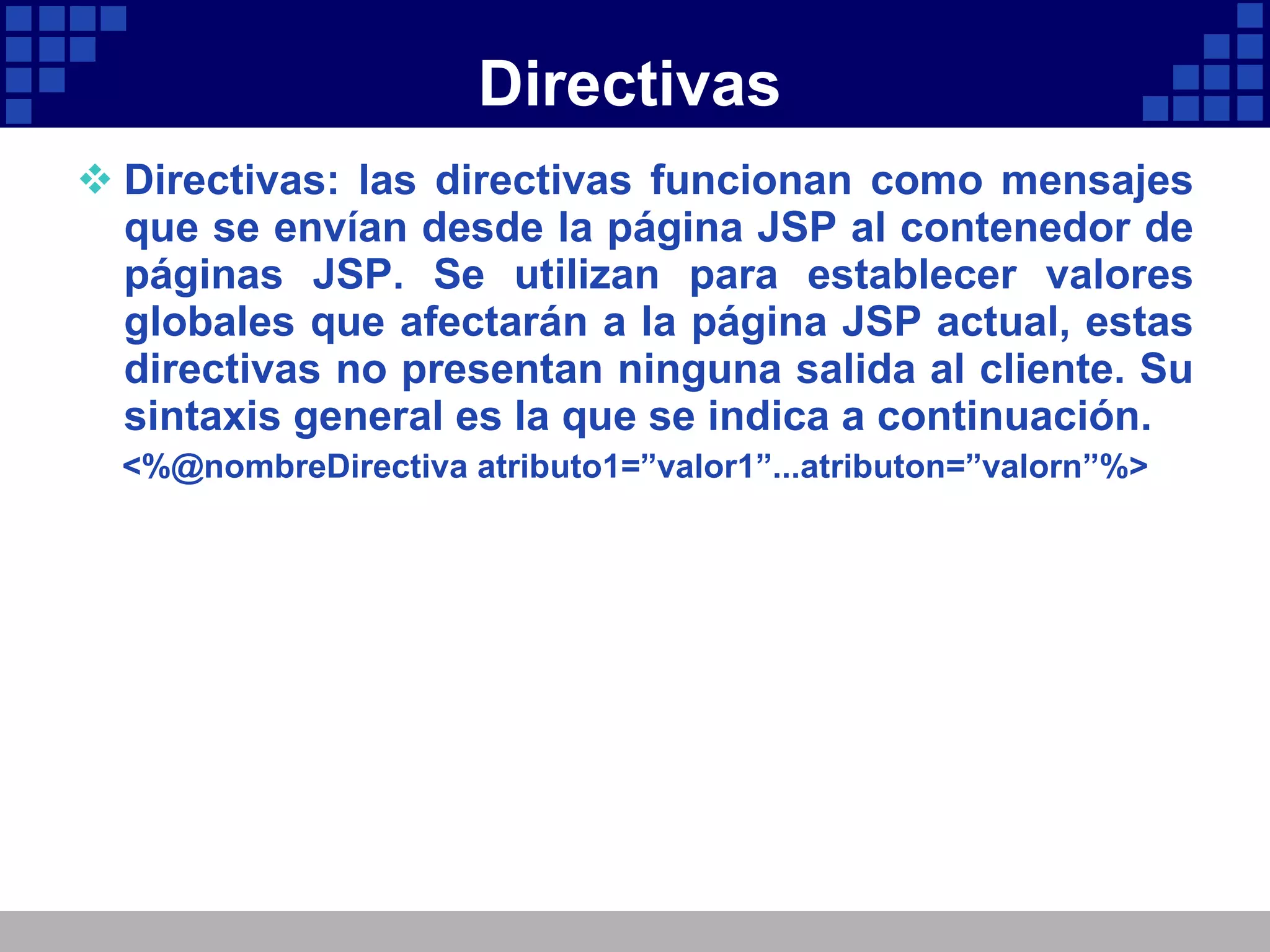 Directivas Directivas: las directivas funcionan como mensajes que se envían desde la página JSP al contenedor de páginas JSP. Se utilizan para establecer valores globales que afectarán a la página JSP actual, estas directivas no presentan ninguna salida al cliente. Su sintaxis general es la que se indica a continuación. <%@nombreDirectiva atributo1=”valor1”...atributon=”valorn”%> 