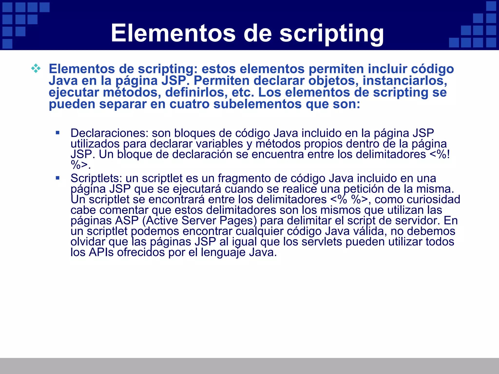 Elementos de scripting Elementos de scripting: estos elementos permiten incluir código Java en la página JSP. Permiten declarar objetos, instanciarlos, ejecutar métodos, definirlos, etc. Los elementos de scripting se pueden separar en cuatro subelementos que son: Declaraciones: son bloques de código Java incluido en la página JSP utilizados para declarar variables y métodos propios dentro de la página JSP. Un bloque de declaración se encuentra entre los delimitadores <%! %>. Scriptlets: un scriptlet es un fragmento de código Java incluido en una página JSP que se ejecutará cuando se realice una petición de la misma. Un scriptlet se encontrará entre los delimitadores <% %>, como curiosidad cabe comentar que estos delimitadores son los mismos que utilizan las páginas ASP (Active Server Pages) para delimitar el script de servidor. En un scriptlet podemos encontrar cualquier código Java válida, no debemos olvidar que las páginas JSP al igual que los servlets pueden utilizar todos los APIs ofrecidos por el lenguaje Java. 