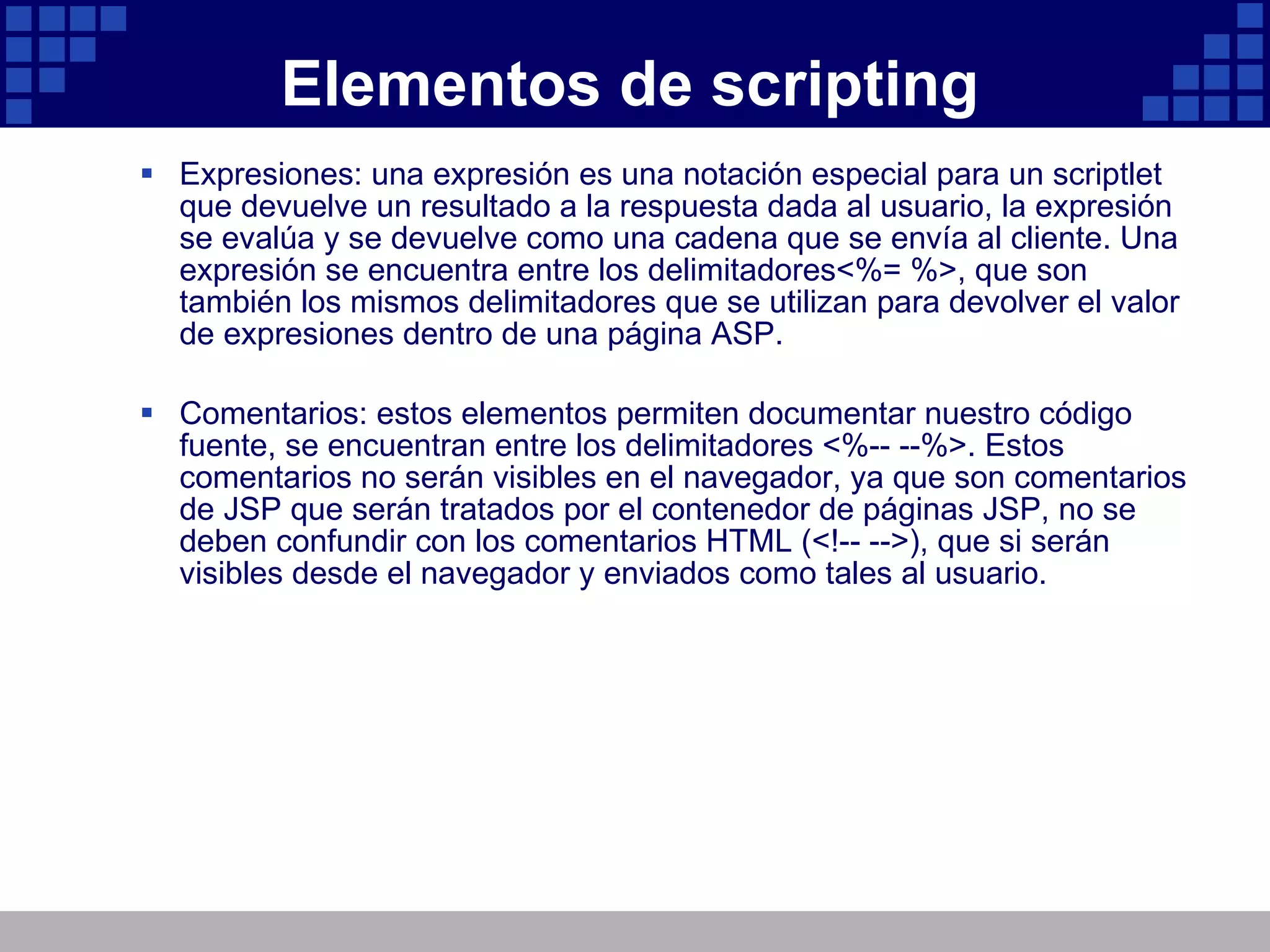 Elementos de scripting Expresiones: una expresión es una notación especial para un scriptlet que devuelve un resultado a la respuesta dada al usuario, la expresión se evalúa y se devuelve como una cadena que se envía al cliente. Una expresión se encuentra entre los delimitadores<%= %>, que son también los mismos delimitadores que se utilizan para devolver el valor de expresiones dentro de una página ASP. Comentarios: estos elementos permiten documentar nuestro código fuente, se encuentran entre los delimitadores <%-- --%>. Estos comentarios no serán visibles en el navegador, ya que son comentarios de JSP que serán tratados por el contenedor de páginas JSP, no se deben confundir con los comentarios HTML (<!-- -->), que si serán visibles desde el navegador y enviados como tales al usuario. 