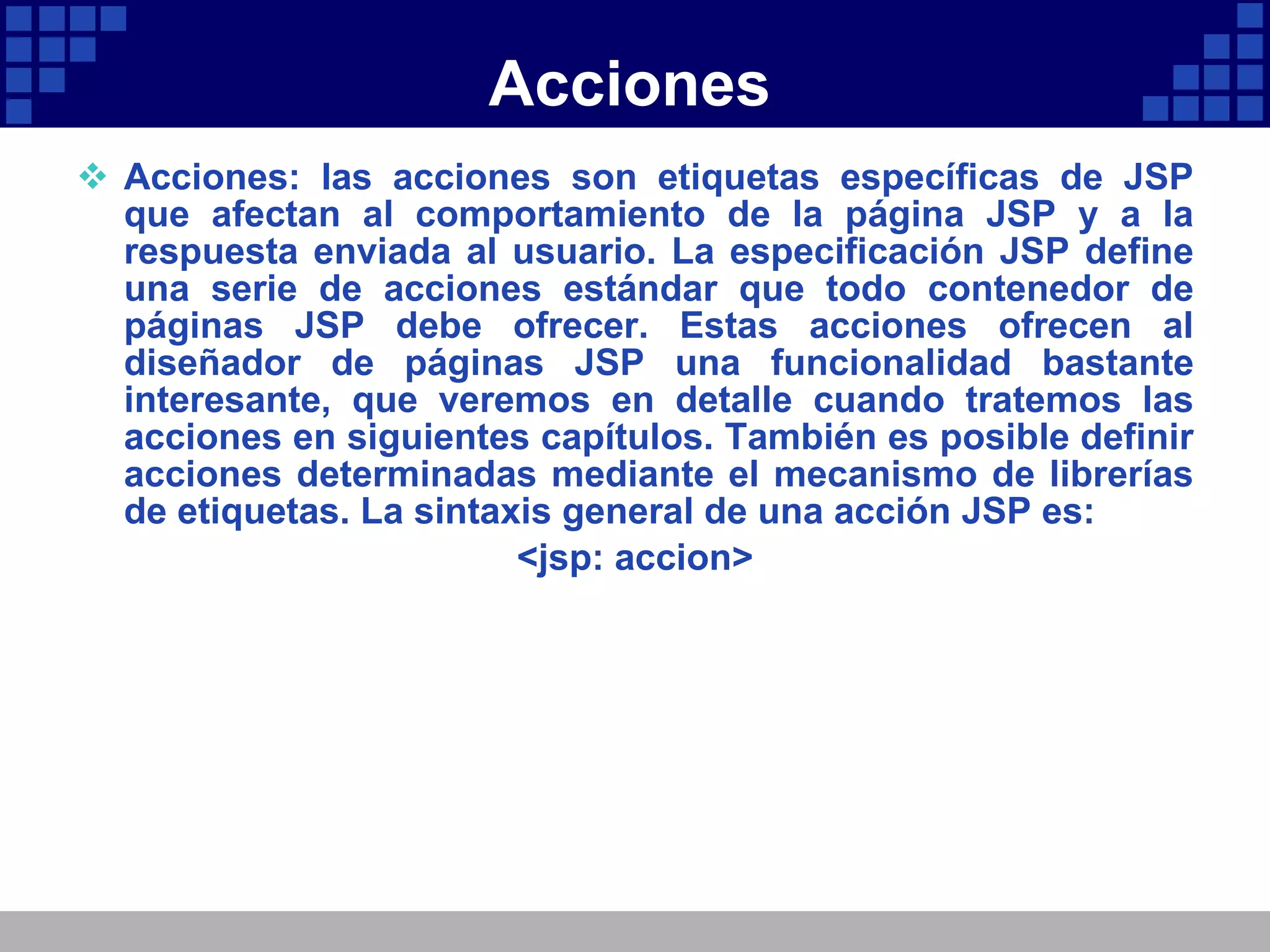 Acciones Acciones: las acciones son etiquetas específicas de JSP que afectan al comportamiento de la página JSP y a la respuesta enviada al usuario. La especificación JSP define una serie de acciones estándar que todo contenedor de páginas JSP debe ofrecer. Estas acciones ofrecen al diseñador de páginas JSP una funcionalidad bastante interesante, que veremos en detalle cuando tratemos las acciones en siguientes capítulos. También es posible definir acciones determinadas mediante el mecanismo de librerías de etiquetas. La sintaxis general de una acción JSP es: <jsp: accion> 