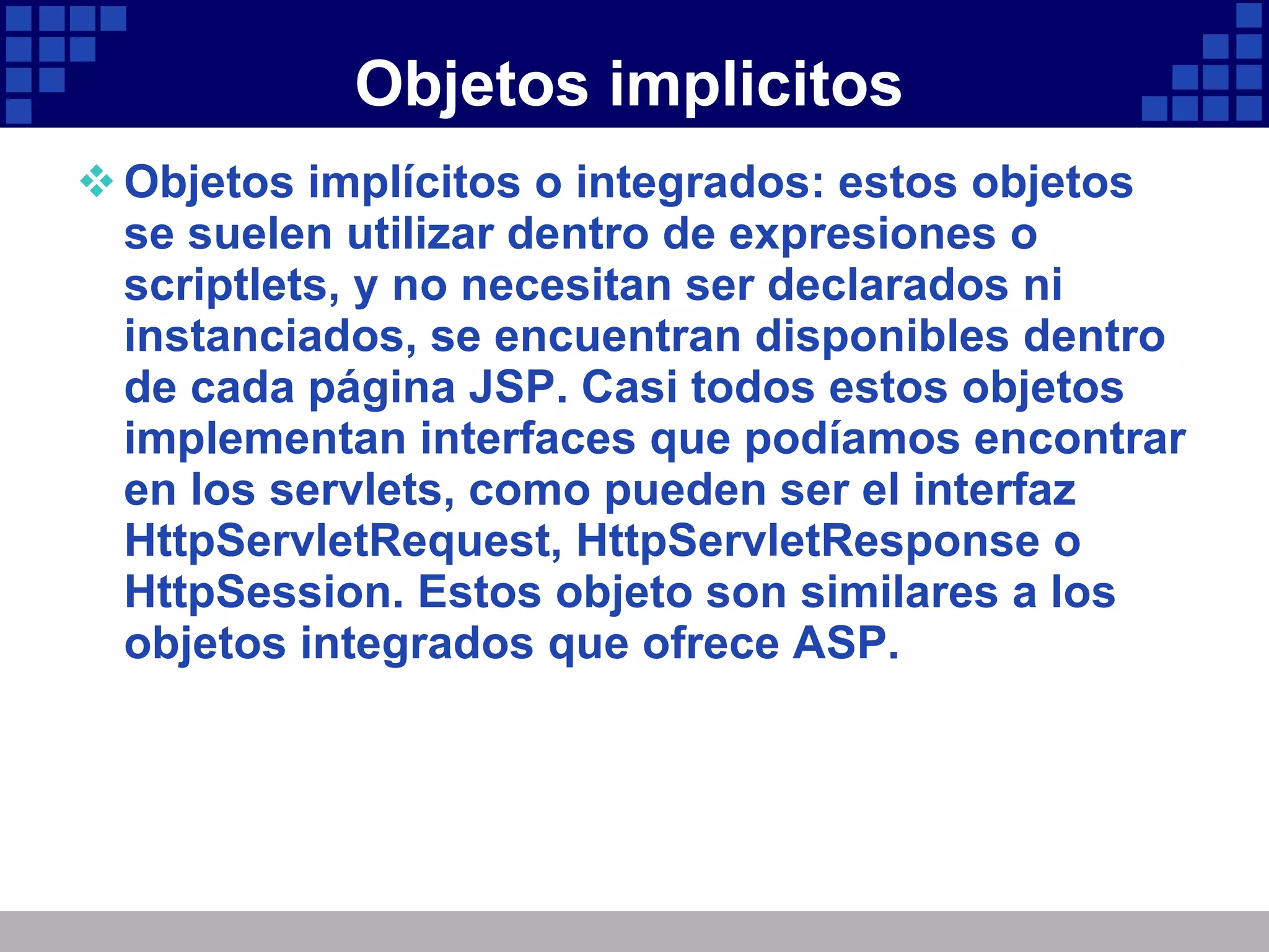 Objetos implicitos Objetos implícitos o integrados: estos objetos se suelen utilizar dentro de expresiones o scriptlets, y no necesitan ser declarados ni instanciados, se encuentran disponibles dentro de cada página JSP. Casi todos estos objetos implementan interfaces que podíamos encontrar en los servlets, como pueden ser el interfaz HttpServletRequest, HttpServletResponse o HttpSession. Estos objeto son similares a los objetos integrados que ofrece ASP. 