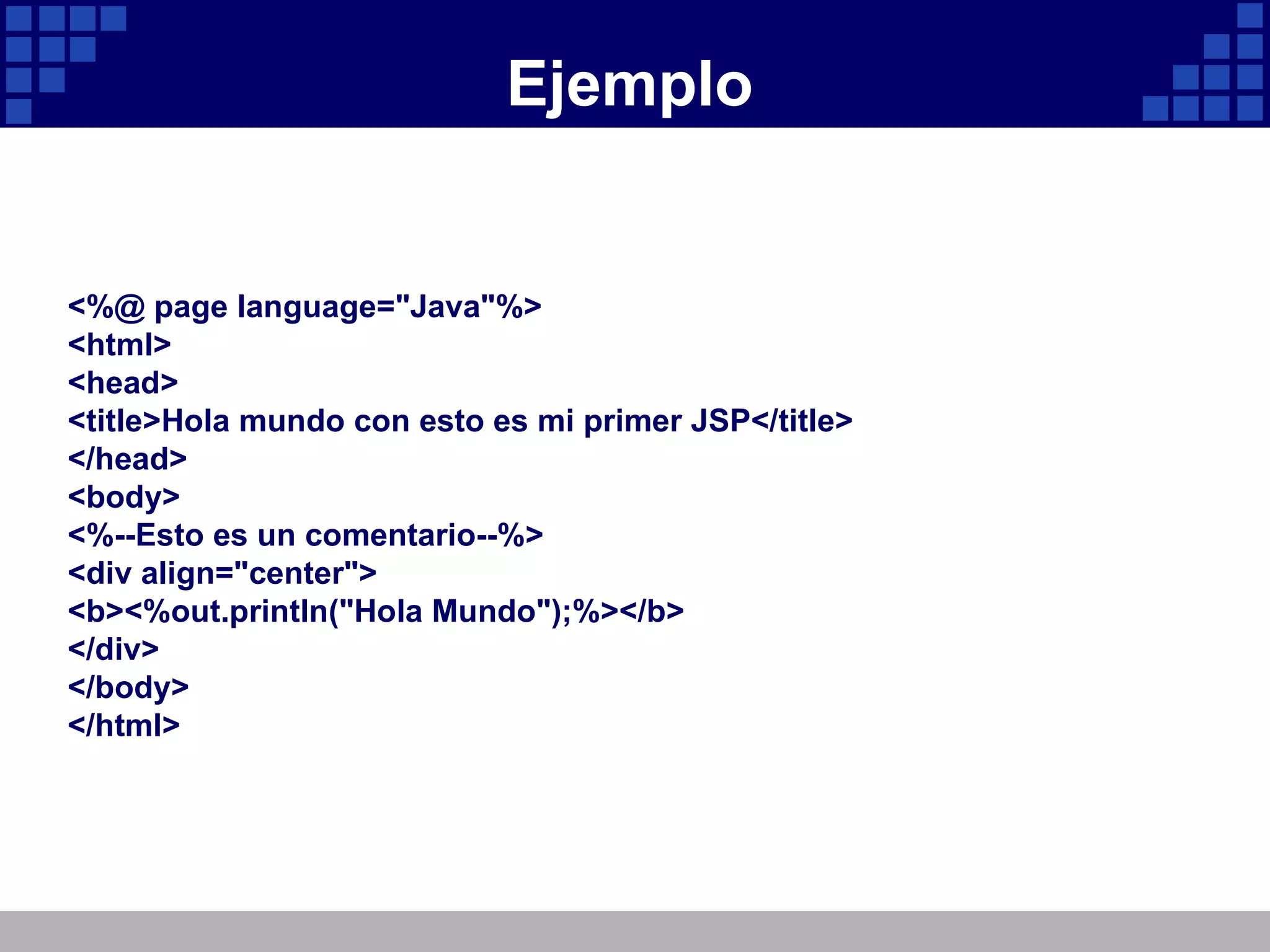 Ejemplo <%@ page language="Java"%> <html> <head> <title>Hola mundo con esto es mi primer JSP</title> </head> <body> <%--Esto es un comentario--%> <div align="center"> <b><%out.println("Hola Mundo");%></b> </div> </body> </html> 