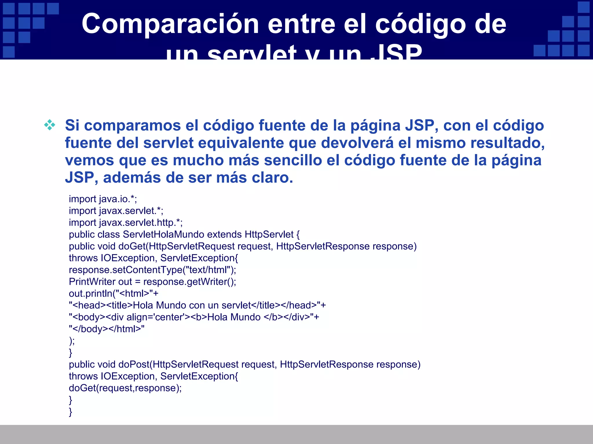 Comparación entre el código de un servlet y un JSP Si comparamos el código fuente de la página JSP, con el código fuente del servlet equivalente que devolverá el mismo resultado, vemos que es mucho más sencillo el código fuente de la página JSP, además de ser más claro. import java.io.*; import javax.servlet.*; import javax.servlet.http.*; public class ServletHolaMundo extends HttpServlet { public void doGet(HttpServletRequest request, HttpServletResponse response) throws IOException, ServletException{ response.setContentType("text/html"); PrintWriter out = response.getWriter(); out.println("<html>"+ "<head><title>Hola Mundo con un servlet</title></head>"+ "<body><div align='center'><b>Hola Mundo </b></div>"+ "</body></html>" ); } public void doPost(HttpServletRequest request, HttpServletResponse response) throws IOException, ServletException{ doGet(request,response); } } 