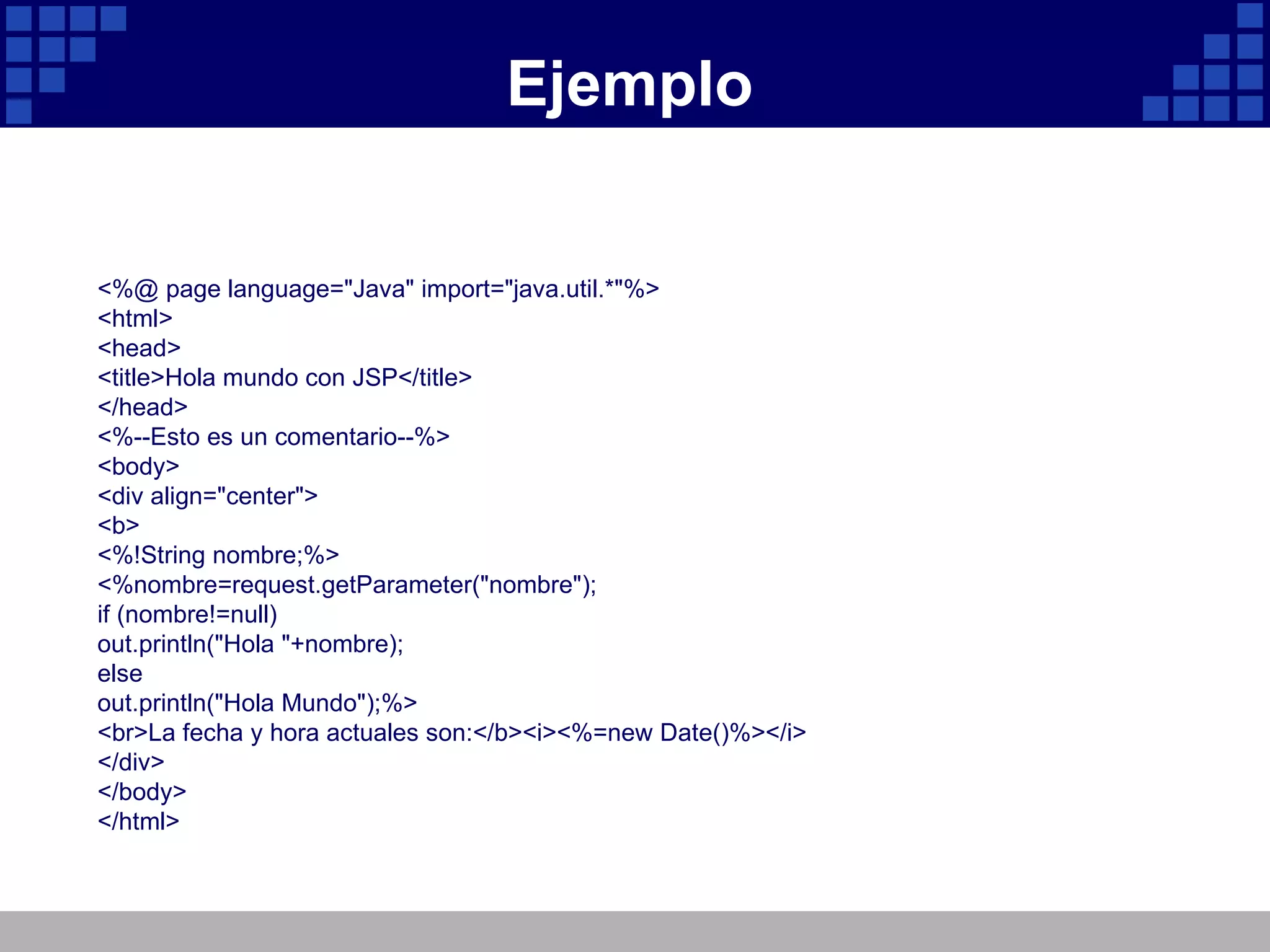 Ejemplo <%@ page language="Java" import="java.util.*"%> <html> <head> <title>Hola mundo con JSP</title> </head> <%--Esto es un comentario--%> <body> <div align="center"> <b> <%!String nombre;%> <%nombre=request.getParameter("nombre"); if (nombre!=null) out.println("Hola "+nombre); else out.println("Hola Mundo");%> <br>La fecha y hora actuales son:</b><i><%=new Date()%></i> </div> </body> </html> 