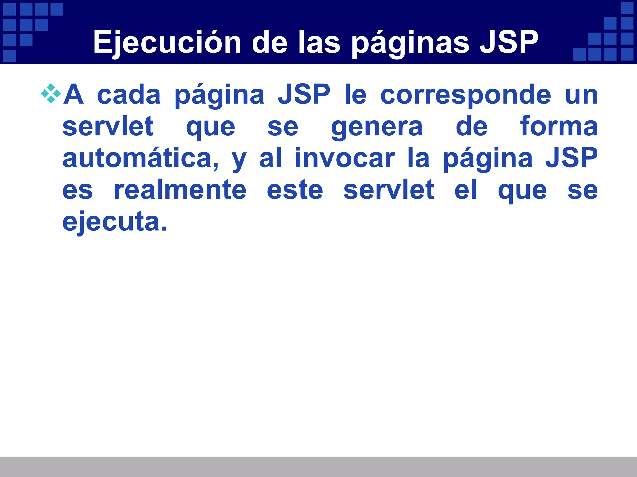 Ejecución de las páginas JSP A cada página JSP le corresponde un servlet que se genera de forma automática, y al invocar la página JSP es realmente este servlet el que se ejecuta. 