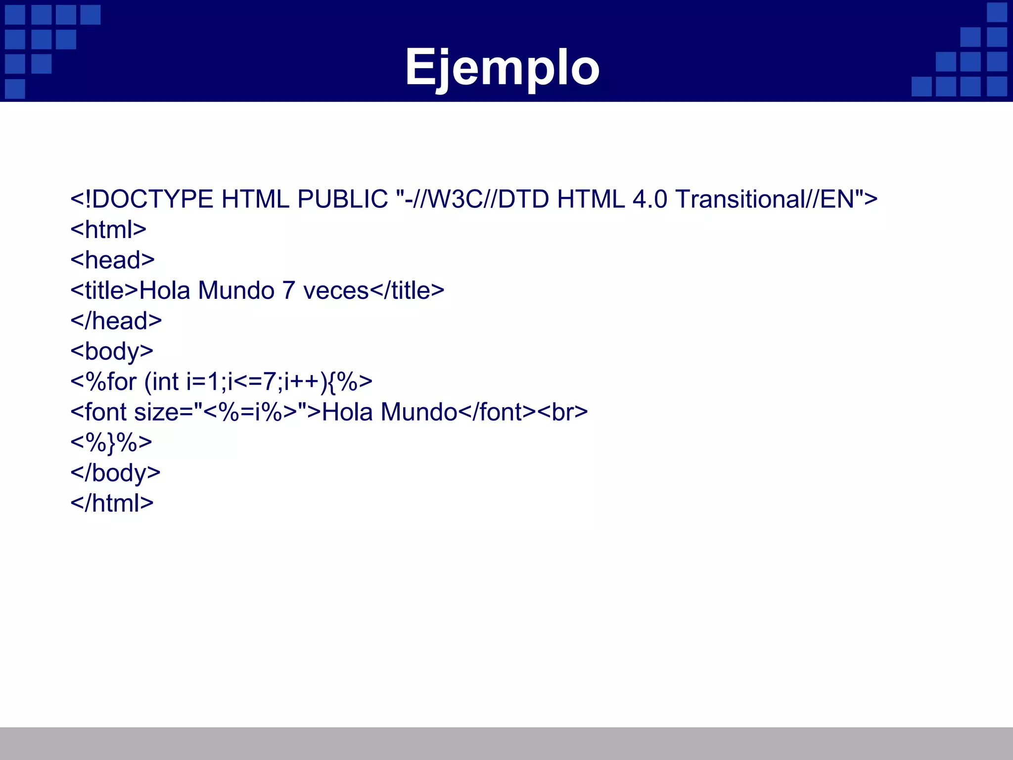 Ejemplo <!DOCTYPE HTML PUBLIC "-//W3C//DTD HTML 4.0 Transitional//EN"> <html> <head> <title>Hola Mundo 7 veces</title> </head> <body> <%for (int i=1;i<=7;i++){%> <font size="<%=i%>">Hola Mundo</font><br> <%}%> </body> </html> 