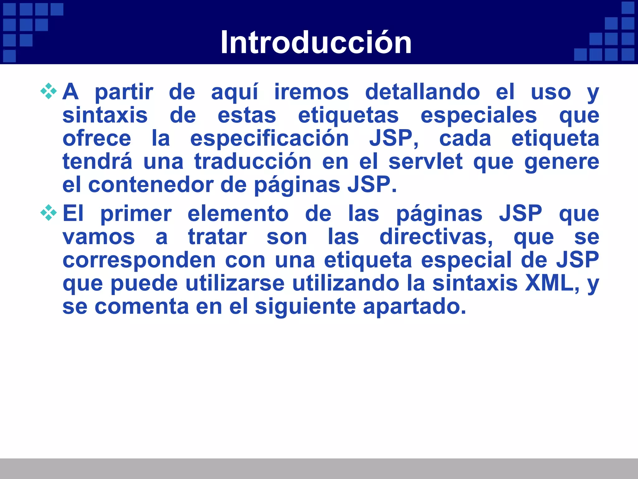 Introducción A partir de aquí iremos detallando el uso y sintaxis de estas etiquetas especiales que ofrece la especificación JSP, cada etiqueta tendrá una traducción en el servlet que genere el contenedor de páginas JSP. El primer elemento de las páginas JSP que vamos a tratar son las directivas, que se corresponden con una etiqueta especial de JSP que puede utilizarse utilizando la sintaxis XML, y se comenta en el siguiente apartado. 