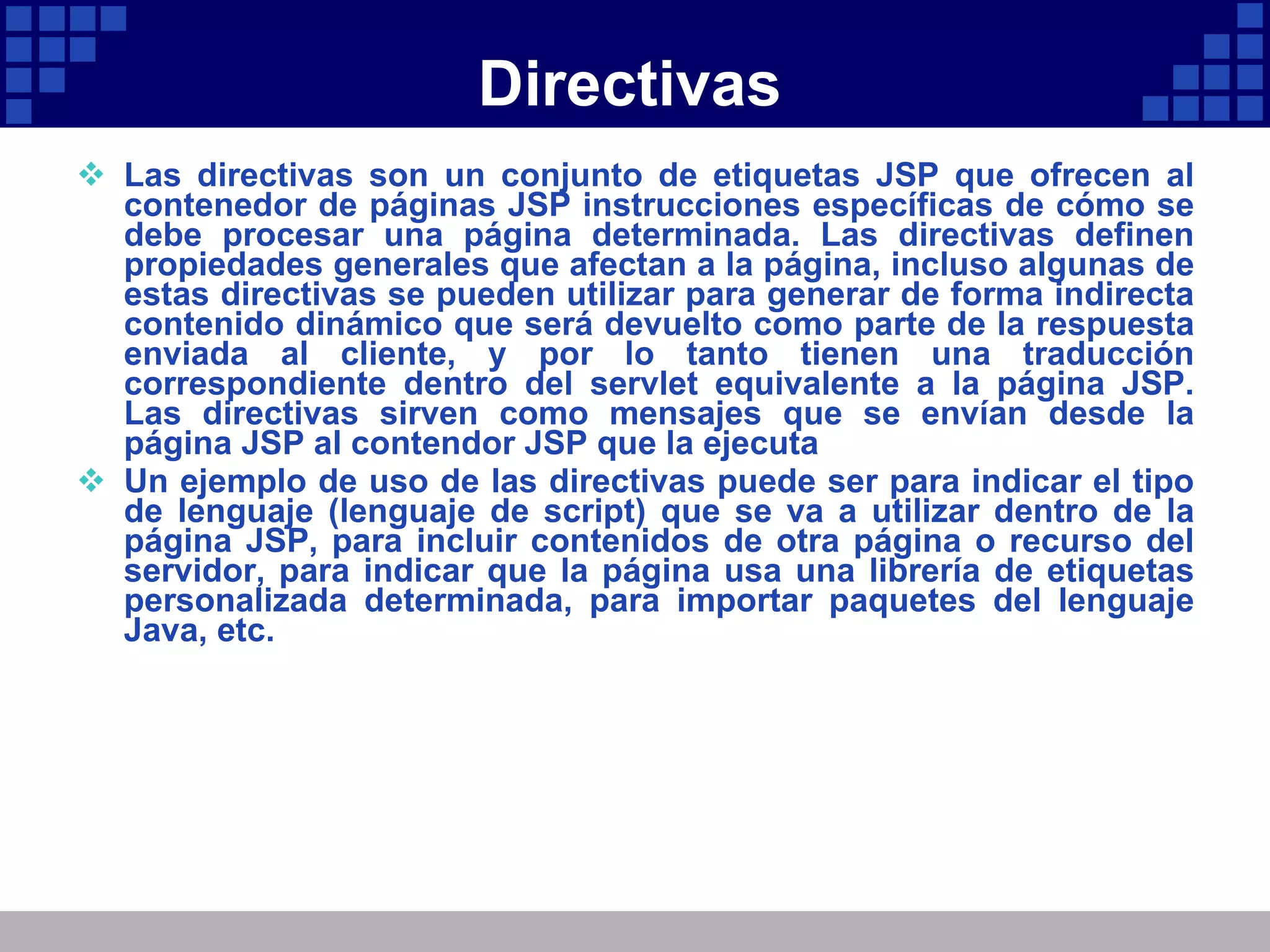 Directivas Las directivas son un conjunto de etiquetas JSP que ofrecen al contenedor de páginas JSP instrucciones específicas de cómo se debe procesar una página determinada. Las directivas definen propiedades generales que afectan a la página, incluso algunas de estas directivas se pueden utilizar para generar de forma indirecta contenido dinámico que será devuelto como parte de la respuesta enviada al cliente, y por lo tanto tienen una traducción correspondiente dentro del servlet equivalente a la página JSP. Las directivas sirven como mensajes que se envían desde la página JSP al contendor JSP que la ejecuta Un ejemplo de uso de las directivas puede ser para indicar el tipo de lenguaje (lenguaje de script) que se va a utilizar dentro de la página JSP, para incluir contenidos de otra página o recurso del servidor, para indicar que la página usa una librería de etiquetas personalizada determinada, para importar paquetes del lenguaje Java, etc. 
