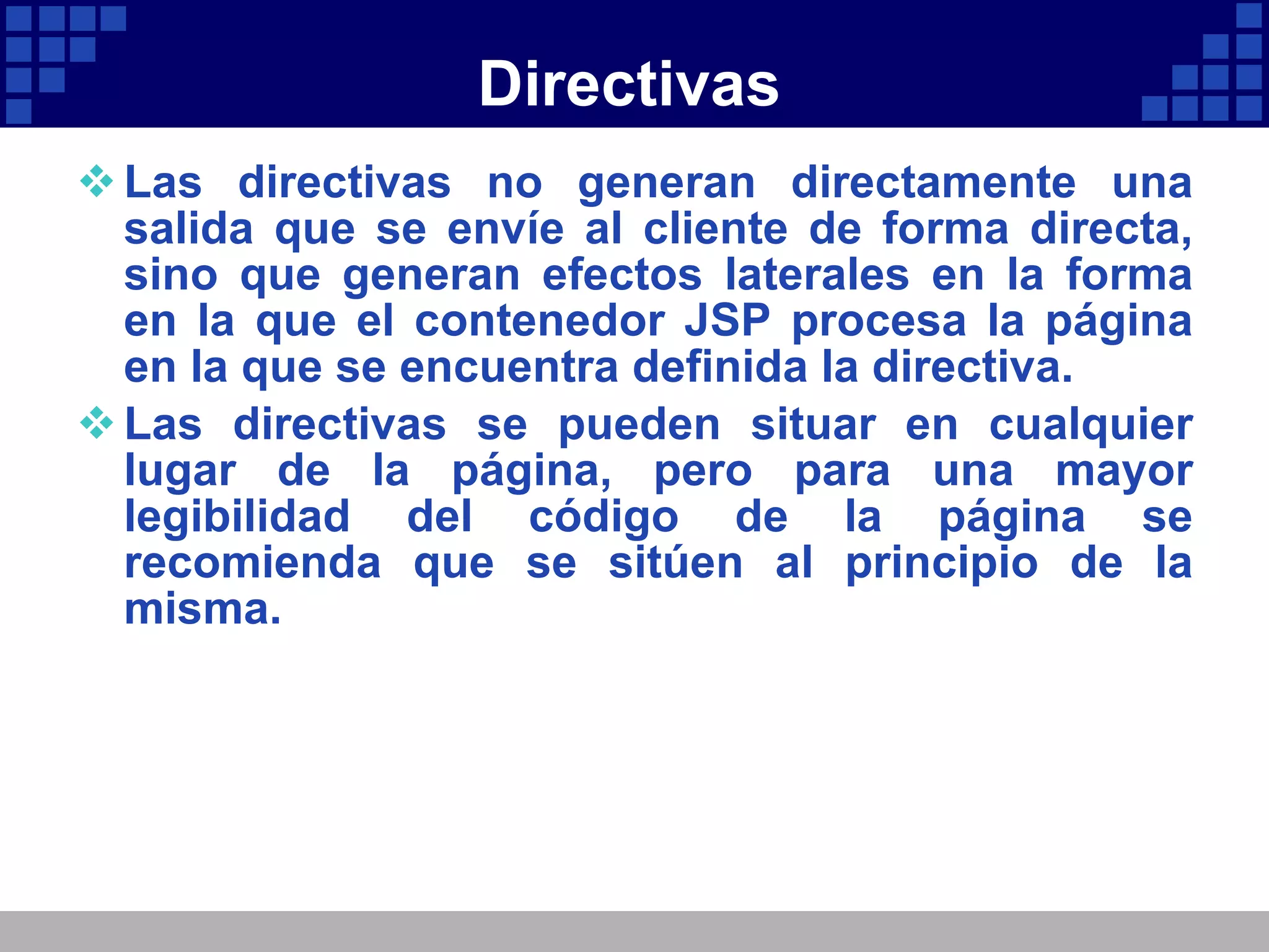 Directivas Las directivas no generan directamente una salida que se envíe al cliente de forma directa, sino que generan efectos laterales en la forma en la que el contenedor JSP procesa la página en la que se encuentra definida la directiva. Las directivas se pueden situar en cualquier lugar de la página, pero para una mayor legibilidad del código de la página se recomienda que se sitúen al principio de la misma. 