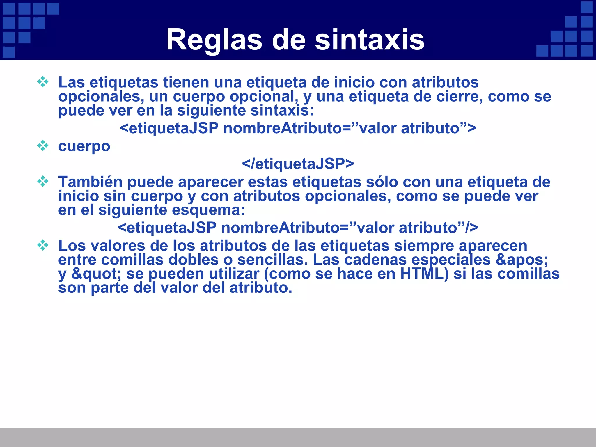 Reglas de sintaxis Las etiquetas tienen una etiqueta de inicio con atributos opcionales, un cuerpo opcional, y una etiqueta de cierre, como se puede ver en la siguiente sintaxis: <etiquetaJSP nombreAtributo=”valor atributo”> cuerpo </etiquetaJSP> También puede aparecer estas etiquetas sólo con una etiqueta de inicio sin cuerpo y con atributos opcionales, como se puede ver en el siguiente esquema: <etiquetaJSP nombreAtributo=”valor atributo”/> Los valores de los atributos de las etiquetas siempre aparecen entre comillas dobles o sencillas. Las cadenas especiales ' y " se pueden utilizar (como se hace en HTML) si las comillas son parte del valor del atributo. 