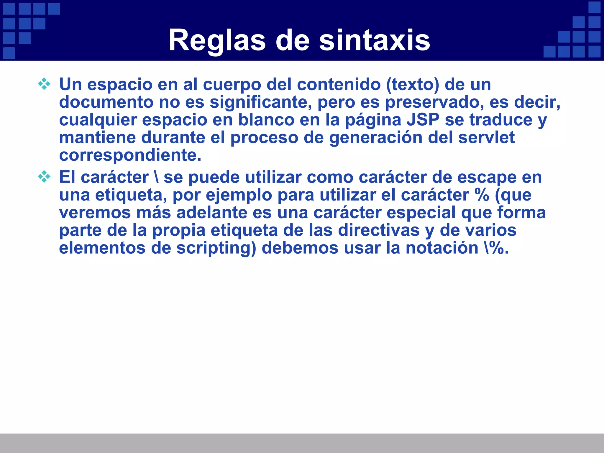 Reglas de sintaxis Un espacio en al cuerpo del contenido (texto) de un documento no es significante, pero es preservado, es decir, cualquier espacio en blanco en la página JSP se traduce y mantiene durante el proceso de generación del servlet correspondiente. El carácter \ se puede utilizar como carácter de escape en una etiqueta, por ejemplo para utilizar el carácter % (que veremos más adelante es una carácter especial que forma parte de la propia etiqueta de las directivas y de varios elementos de scripting) debemos usar la notación \%. 
