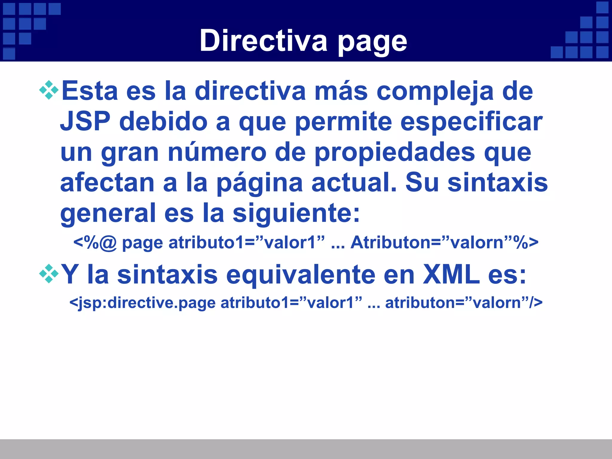 Directiva page Esta es la directiva más compleja de JSP debido a que permite especificar un gran número de propiedades que afectan a la página actual. Su sintaxis general es la siguiente: <%@ page atributo1=”valor1” ... Atributon=”valorn”%> Y la sintaxis equivalente en XML es: <jsp:directive.page atributo1=”valor1” ... atributon=”valorn”/> 