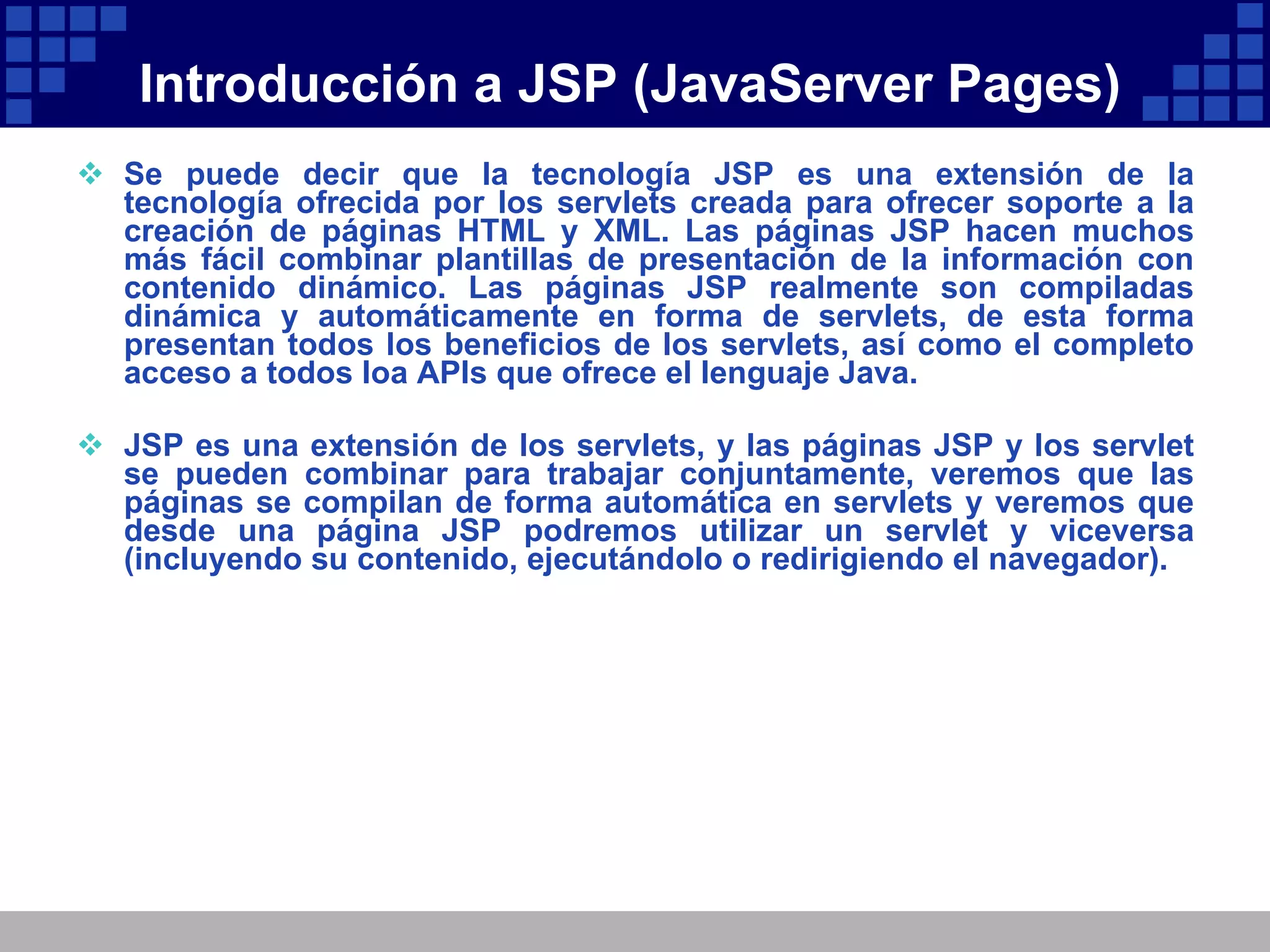 Introducción a JSP (JavaServer Pages) Se puede decir que la tecnología JSP es una extensión de la tecnología ofrecida por los servlets creada para ofrecer soporte a la creación de páginas HTML y XML. Las páginas JSP hacen muchos más fácil combinar plantillas de presentación de la información con contenido dinámico. Las páginas JSP realmente son compiladas dinámica y automáticamente en forma de servlets, de esta forma presentan todos los beneficios de los servlets, así como el completo acceso a todos loa APIs que ofrece el lenguaje Java. JSP es una extensión de los servlets, y las páginas JSP y los servlet se pueden combinar para trabajar conjuntamente, veremos que las páginas se compilan de forma automática en servlets y veremos que desde una página JSP podremos utilizar un servlet y viceversa (incluyendo su contenido, ejecutándolo o redirigiendo el navegador). 