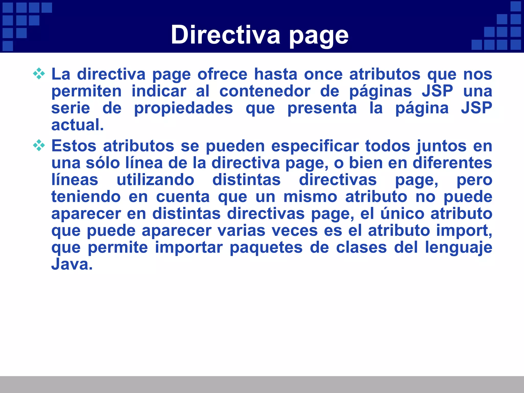 Directiva page La directiva page ofrece hasta once atributos que nos permiten indicar al contenedor de páginas JSP una serie de propiedades que presenta la página JSP actual.  Estos atributos se pueden especificar todos juntos en una sólo línea de la directiva page, o bien en diferentes líneas utilizando distintas directivas page, pero teniendo en cuenta que un mismo atributo no puede aparecer en distintas directivas page, el único atributo que puede aparecer varias veces es el atributo import, que permite importar paquetes de clases del lenguaje Java. 