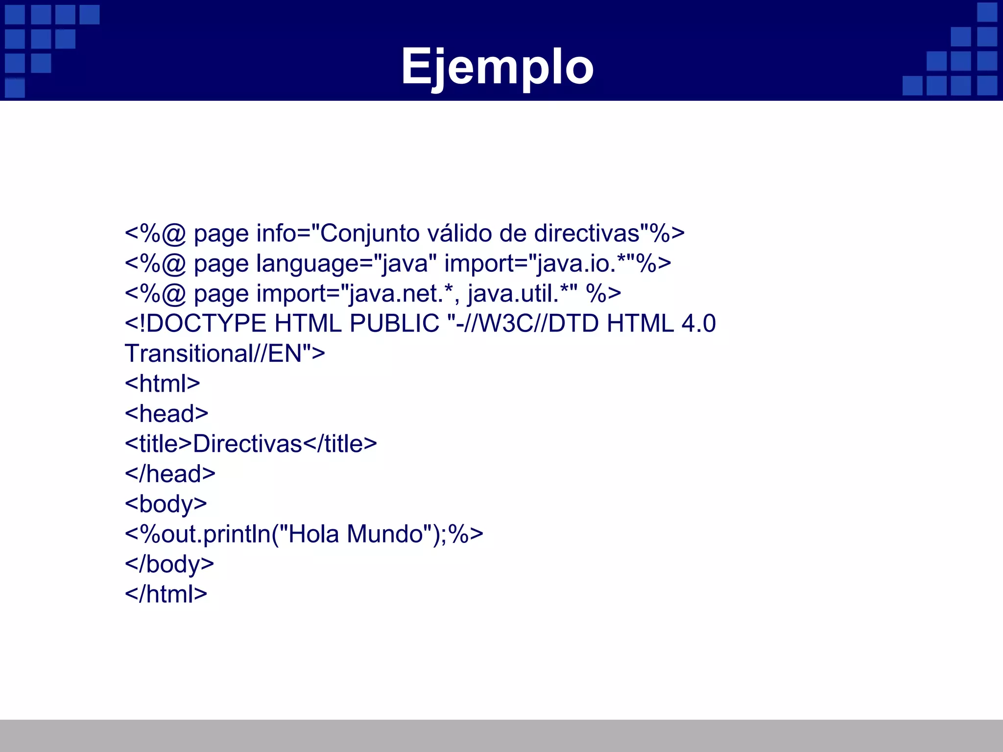 Ejemplo <%@ page info="Conjunto válido de directivas"%> <%@ page language="java" import="java.io.*"%> <%@ page import="java.net.*, java.util.*" %> <!DOCTYPE HTML PUBLIC "-//W3C//DTD HTML 4.0 Transitional//EN"> <html> <head> <title>Directivas</title> </head> <body> <%out.println("Hola Mundo");%> </body> </html> 