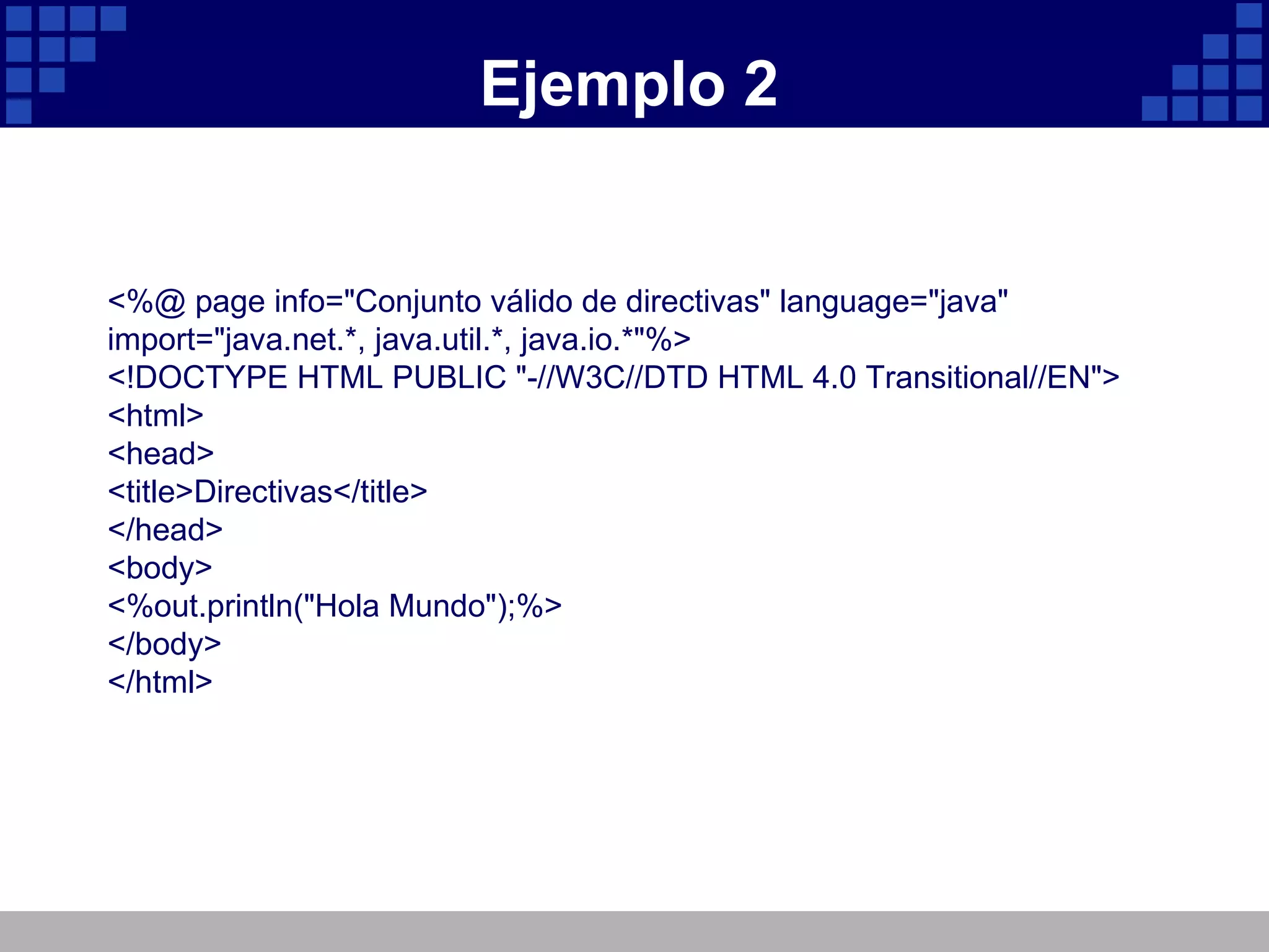 Ejemplo 2 <%@ page info="Conjunto válido de directivas" language="java" import="java.net.*, java.util.*, java.io.*"%> <!DOCTYPE HTML PUBLIC "-//W3C//DTD HTML 4.0 Transitional//EN"> <html> <head> <title>Directivas</title> </head> <body> <%out.println("Hola Mundo");%> </body> </html> 
