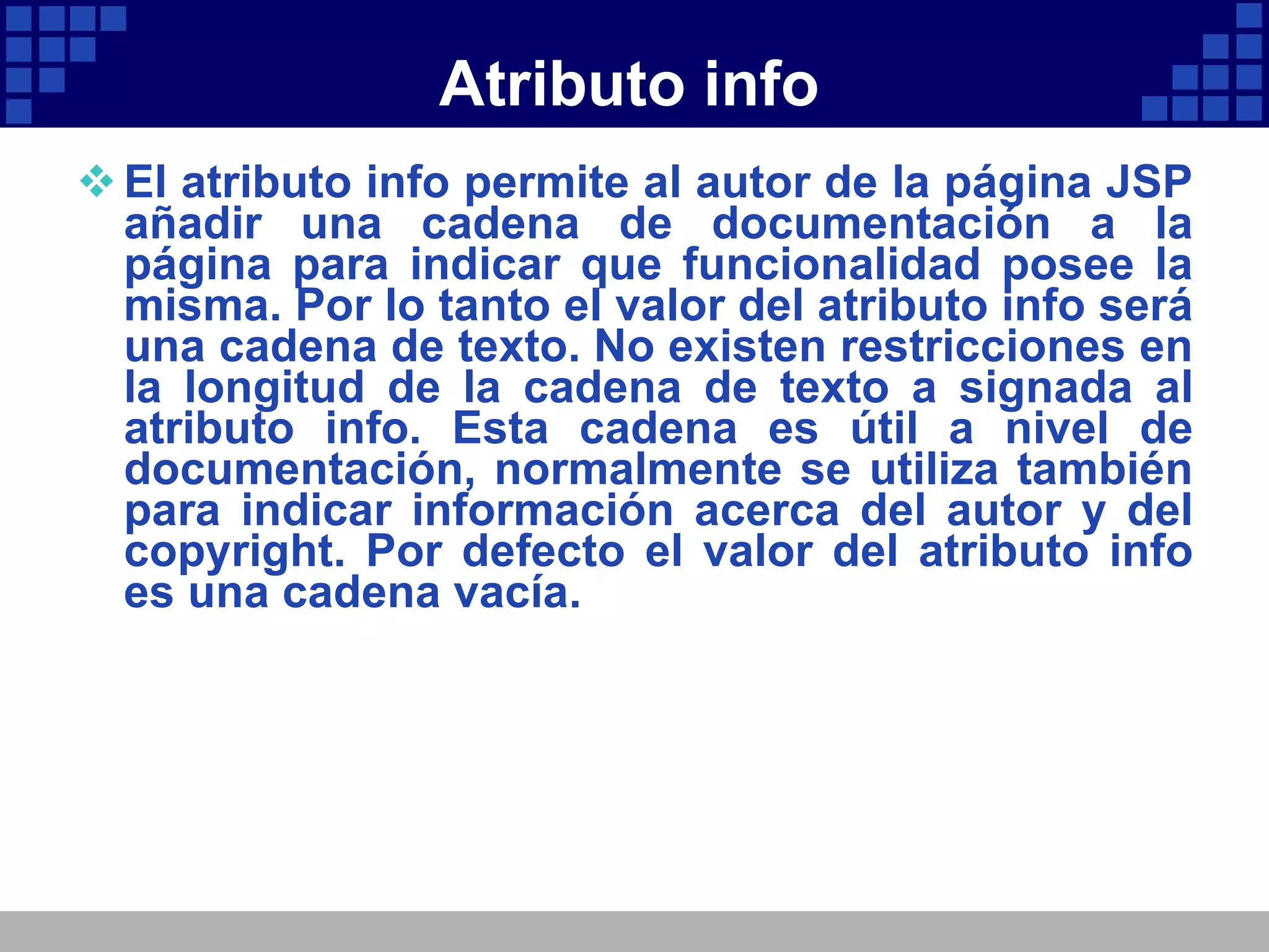 Atributo info El atributo info permite al autor de la página JSP añadir una cadena de documentación a la página para indicar que funcionalidad posee la misma. Por lo tanto el valor del atributo info será una cadena de texto. No existen restricciones en la longitud de la cadena de texto a signada al atributo info. Esta cadena es útil a nivel de documentación, normalmente se utiliza también para indicar información acerca del autor y del copyright. Por defecto el valor del atributo info es una cadena vacía. 
