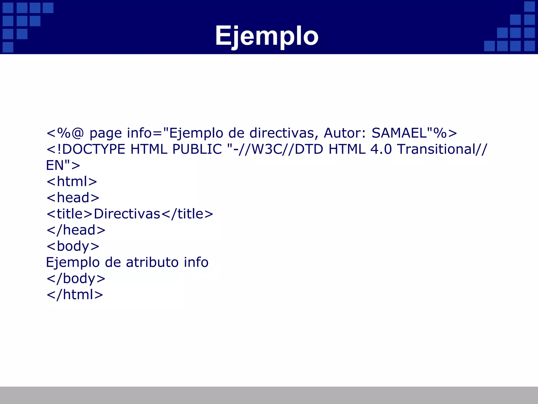 Ejemplo <%@ page info="Ejemplo de directivas, Autor: SAMAEL"%> <!DOCTYPE HTML PUBLIC "-//W3C//DTD HTML 4.0 Transitional//EN"> <html> <head> <title>Directivas</title> </head> <body> Ejemplo de atributo info </body> </html> 
