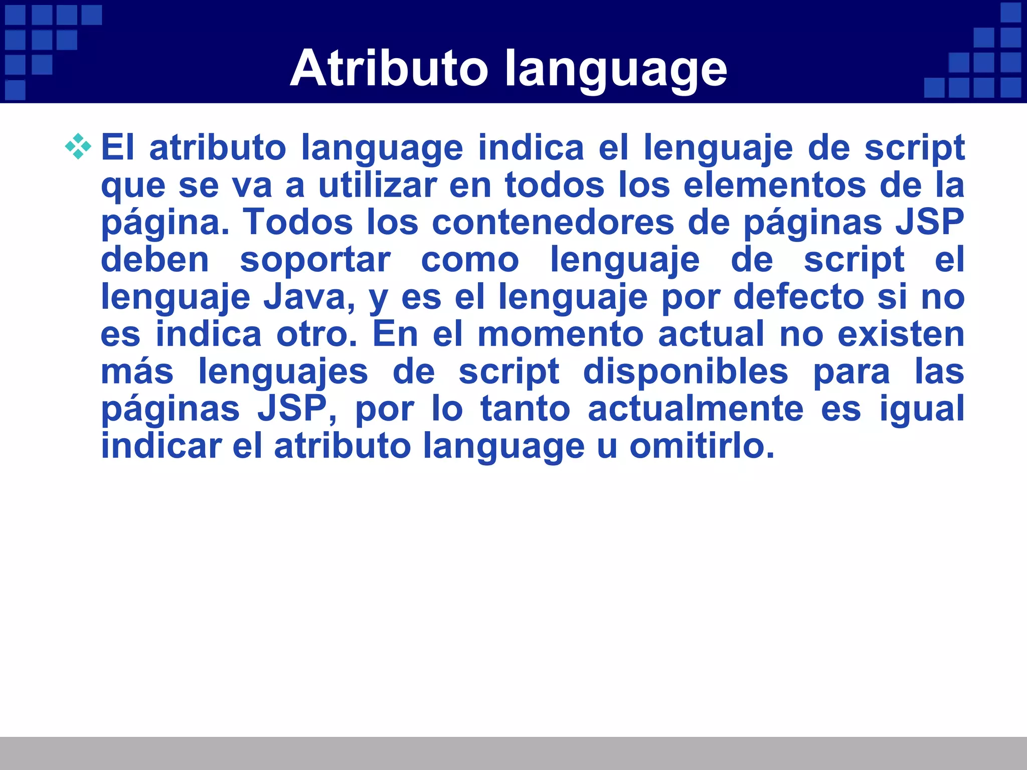 Atributo language El atributo language indica el lenguaje de script que se va a utilizar en todos los elementos de la página. Todos los contenedores de páginas JSP deben soportar como lenguaje de script el lenguaje Java, y es el lenguaje por defecto si no es indica otro. En el momento actual no existen más lenguajes de script disponibles para las páginas JSP, por lo tanto actualmente es igual indicar el atributo language u omitirlo. 