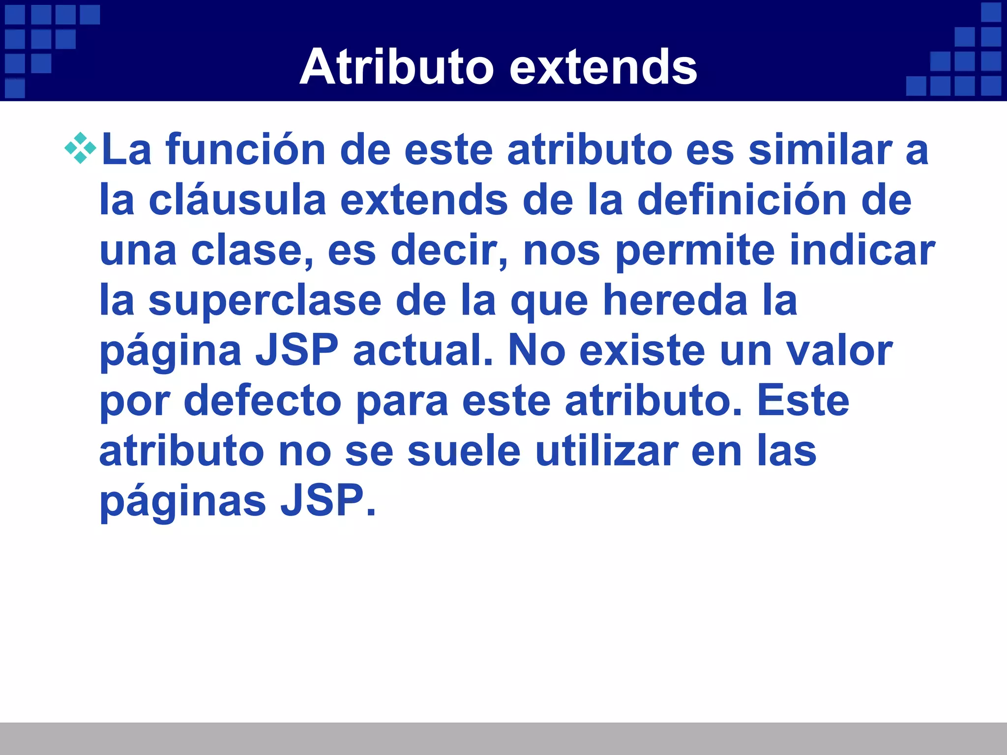 Atributo extends La función de este atributo es similar a la cláusula extends de la definición de una clase, es decir, nos permite indicar la superclase de la que hereda la página JSP actual. No existe un valor por defecto para este atributo. Este atributo no se suele utilizar en las páginas JSP. 