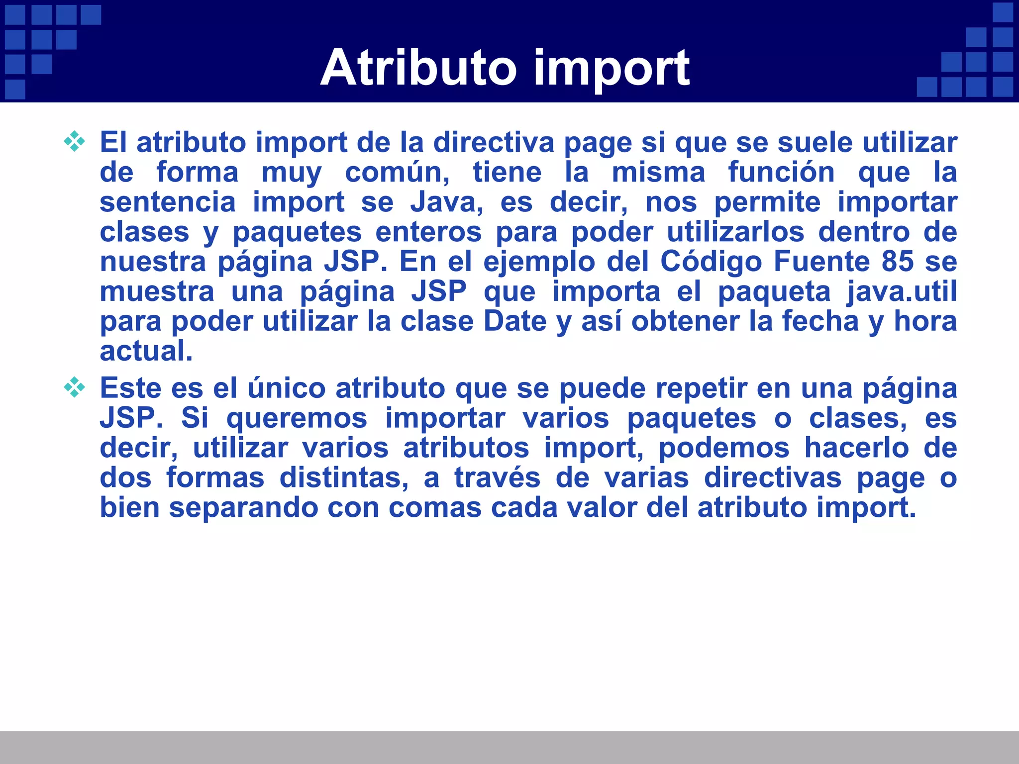Atributo import El atributo import de la directiva page si que se suele utilizar de forma muy común, tiene la misma función que la sentencia import se Java, es decir, nos permite importar clases y paquetes enteros para poder utilizarlos dentro de nuestra página JSP. En el ejemplo del Código Fuente 85 se muestra una página JSP que importa el paqueta java.util para poder utilizar la clase Date y así obtener la fecha y hora actual. Este es el único atributo que se puede repetir en una página JSP. Si queremos importar varios paquetes o clases, es decir, utilizar varios atributos import, podemos hacerlo de dos formas distintas, a través de varias directivas page o bien separando con comas cada valor del atributo import. 
