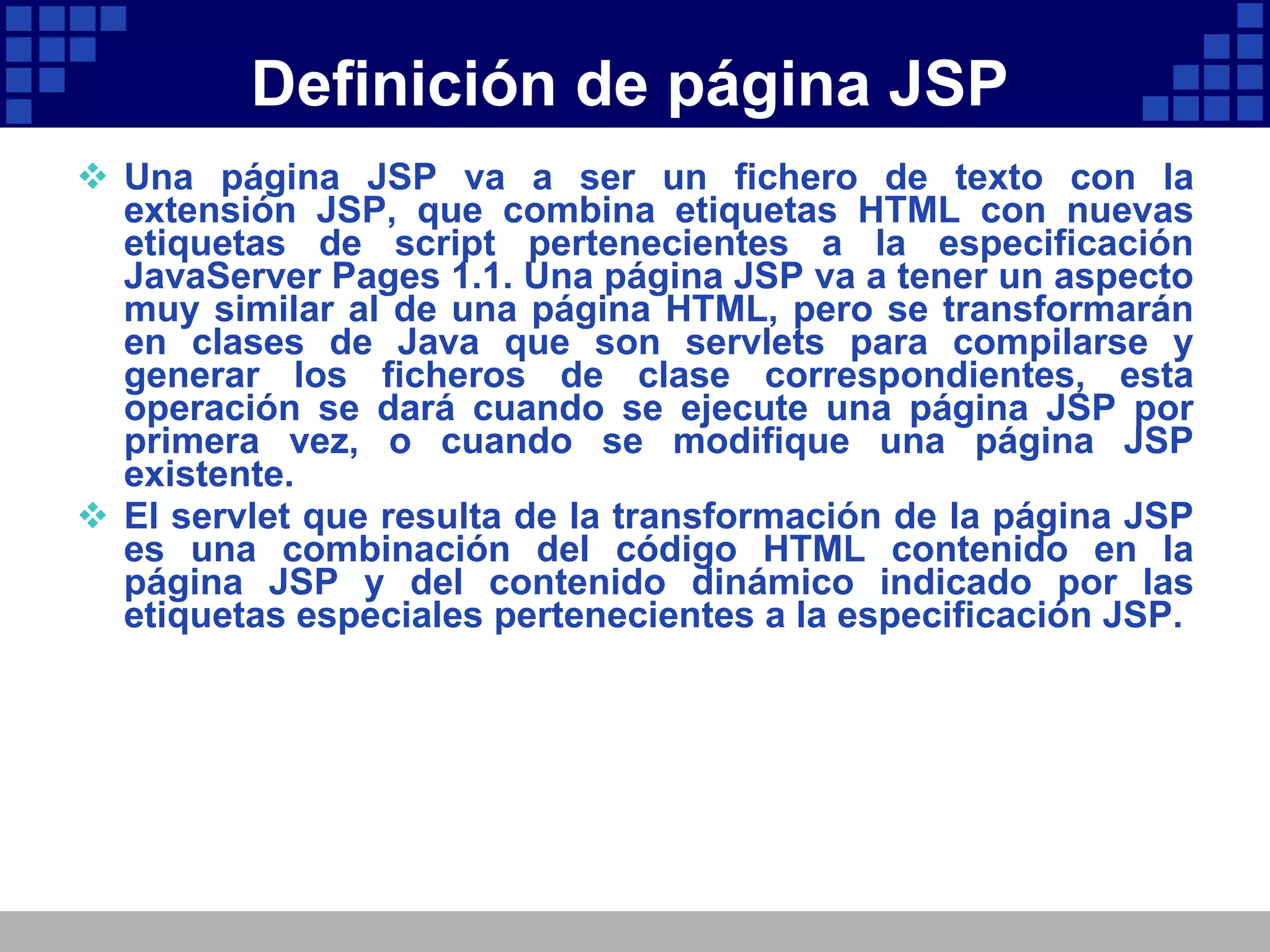 Definición de página JSP Una página JSP va a ser un fichero de texto con la extensión JSP, que combina etiquetas HTML con nuevas etiquetas de script pertenecientes a la especificación JavaServer Pages 1.1. Una página JSP va a tener un aspecto muy similar al de una página HTML, pero se transformarán en clases de Java que son servlets para compilarse y generar los ficheros de clase correspondientes, esta operación se dará cuando se ejecute una página JSP por primera vez, o cuando se modifique una página JSP existente. El servlet que resulta de la transformación de la página JSP es una combinación del código HTML contenido en la página JSP y del contenido dinámico indicado por las etiquetas especiales pertenecientes a la especificación JSP. 