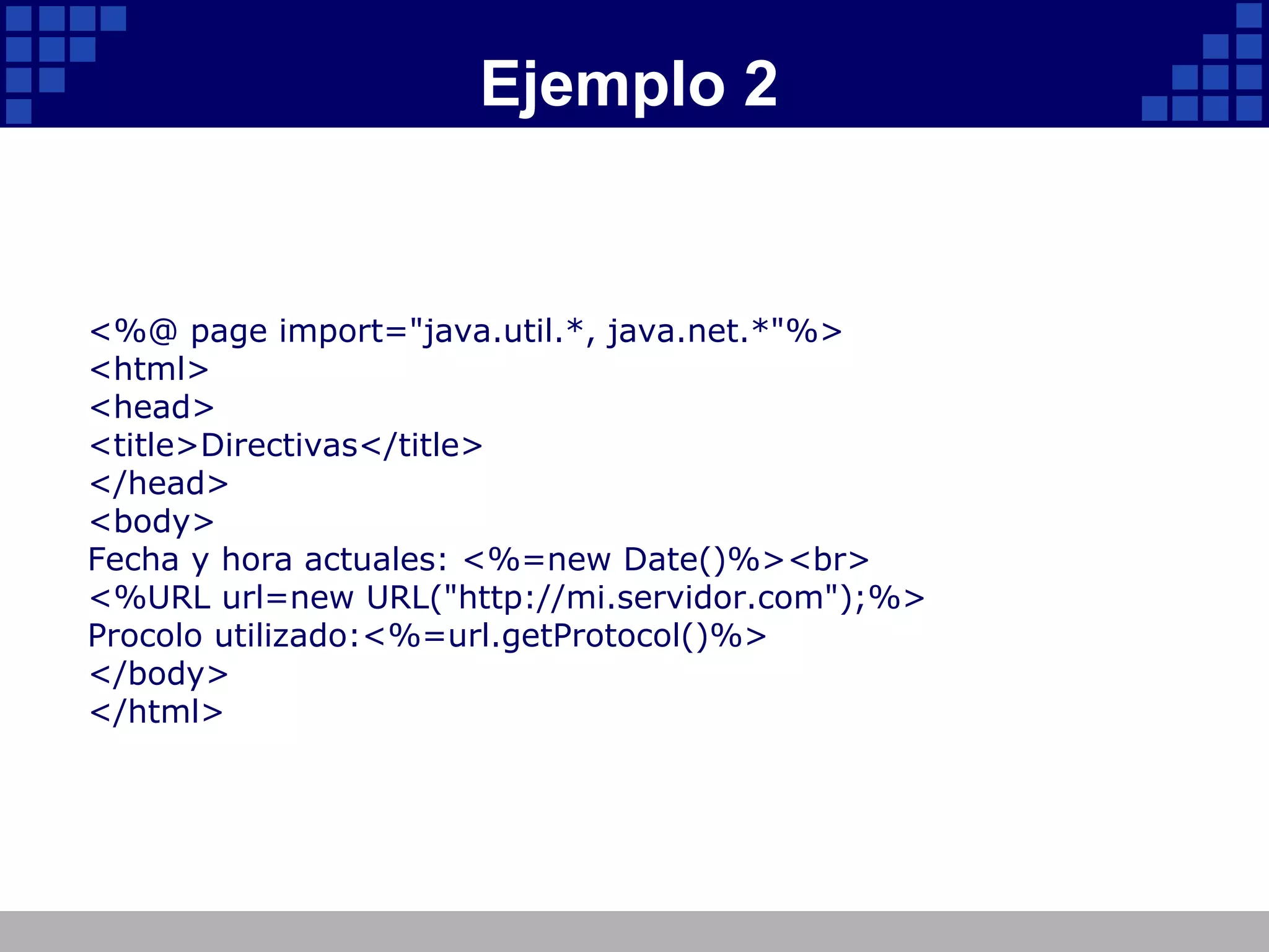 Ejemplo 2 <%@ page import="java.util.*, java.net.*"%> <html> <head> <title>Directivas</title> </head> <body> Fecha y hora actuales: <%=new Date()%><br> <%URL url=new URL("http://mi.servidor.com");%> Procolo utilizado:<%=url.getProtocol()%> </body> </html> 