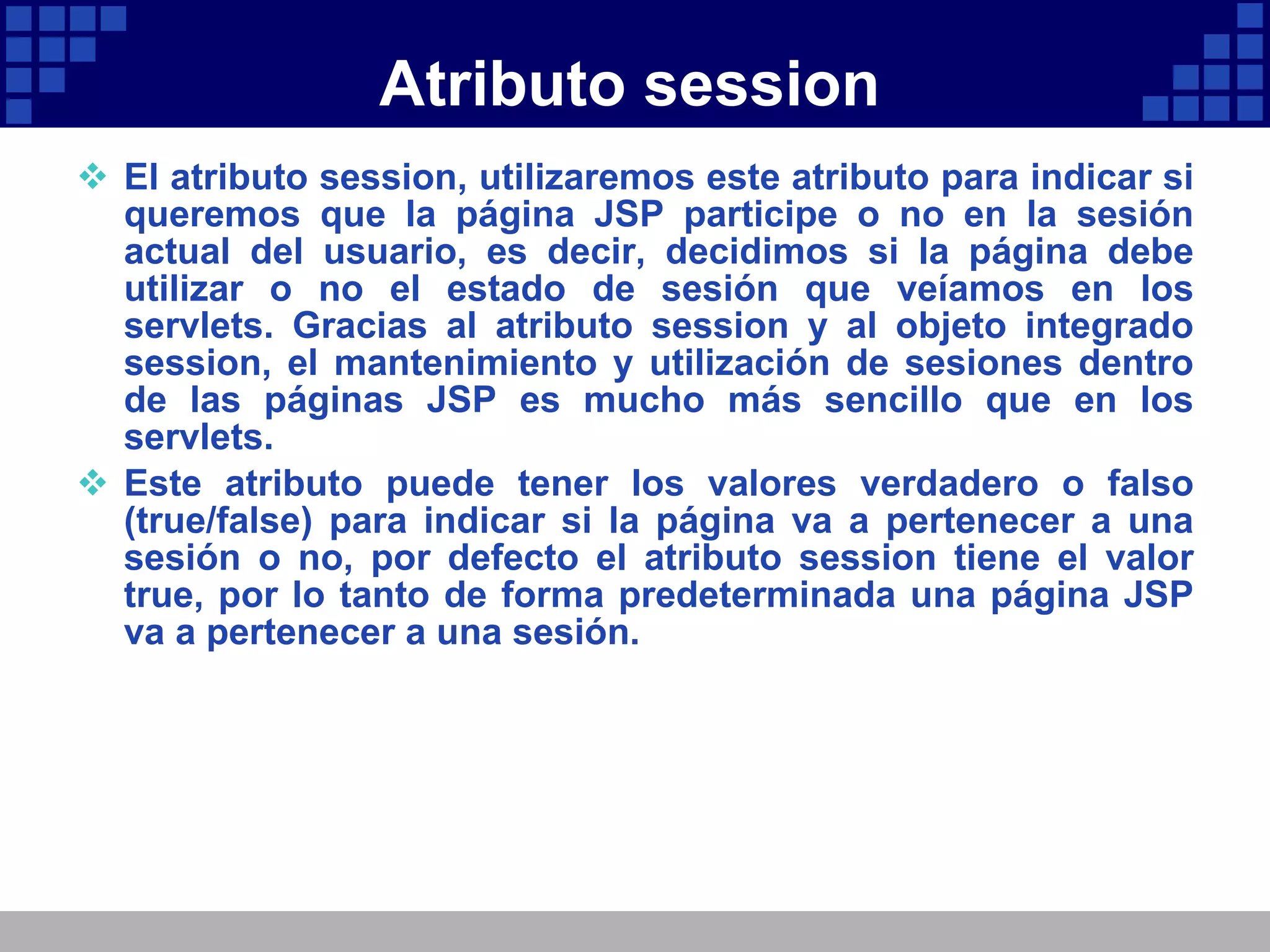 Atributo session El atributo session, utilizaremos este atributo para indicar si queremos que la página JSP participe o no en la sesión actual del usuario, es decir, decidimos si la página debe utilizar o no el estado de sesión que veíamos en los servlets. Gracias al atributo session y al objeto integrado session, el mantenimiento y utilización de sesiones dentro de las páginas JSP es mucho más sencillo que en los servlets. Este atributo puede tener los valores verdadero o falso (true/false) para indicar si la página va a pertenecer a una sesión o no, por defecto el atributo session tiene el valor true, por lo tanto de forma predeterminada una página JSP va a pertenecer a una sesión. 