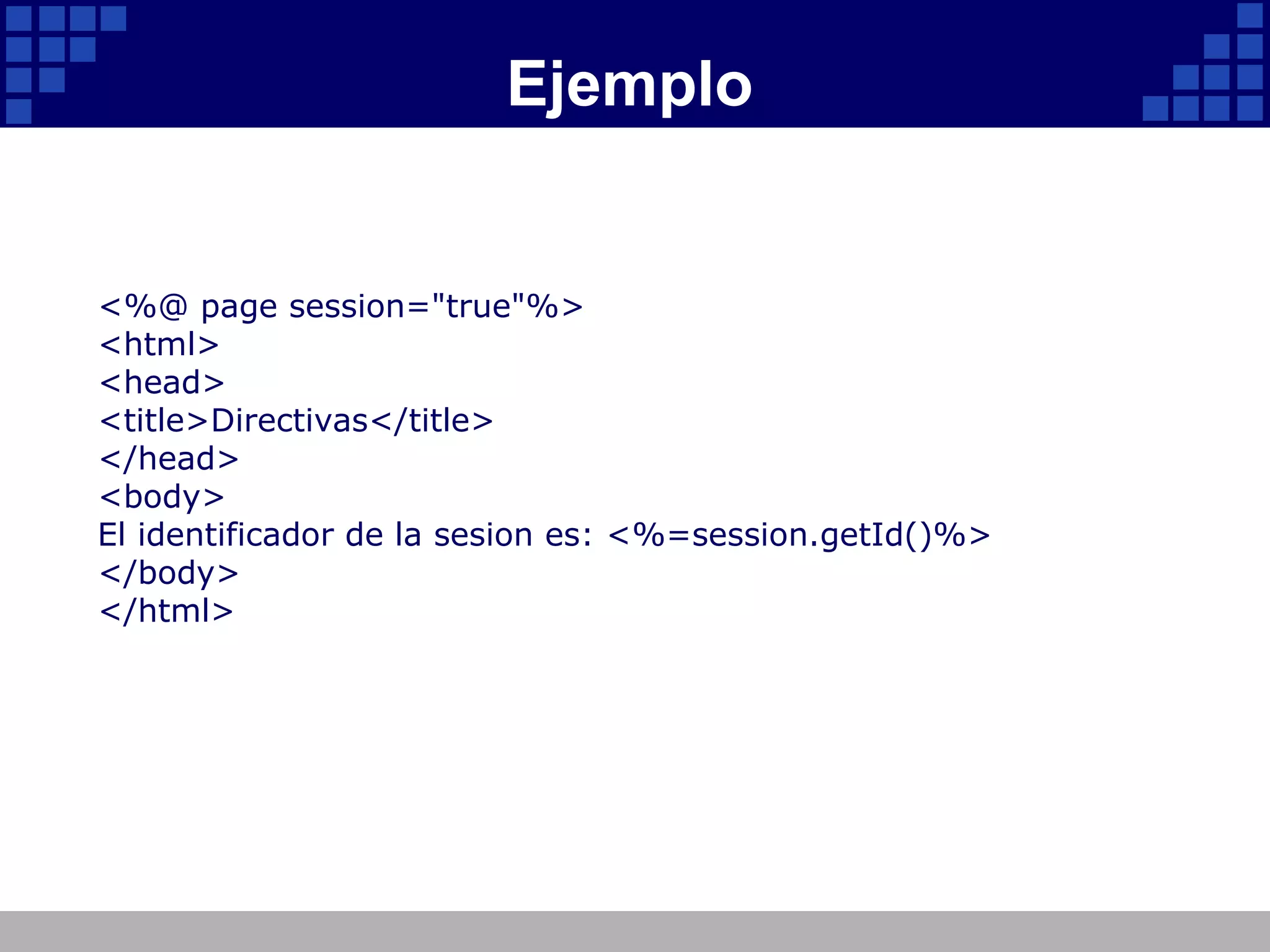 Ejemplo <%@ page session="true"%> <html> <head> <title>Directivas</title> </head> <body> El identificador de la sesion es: <%=session.getId()%> </body> </html> 
