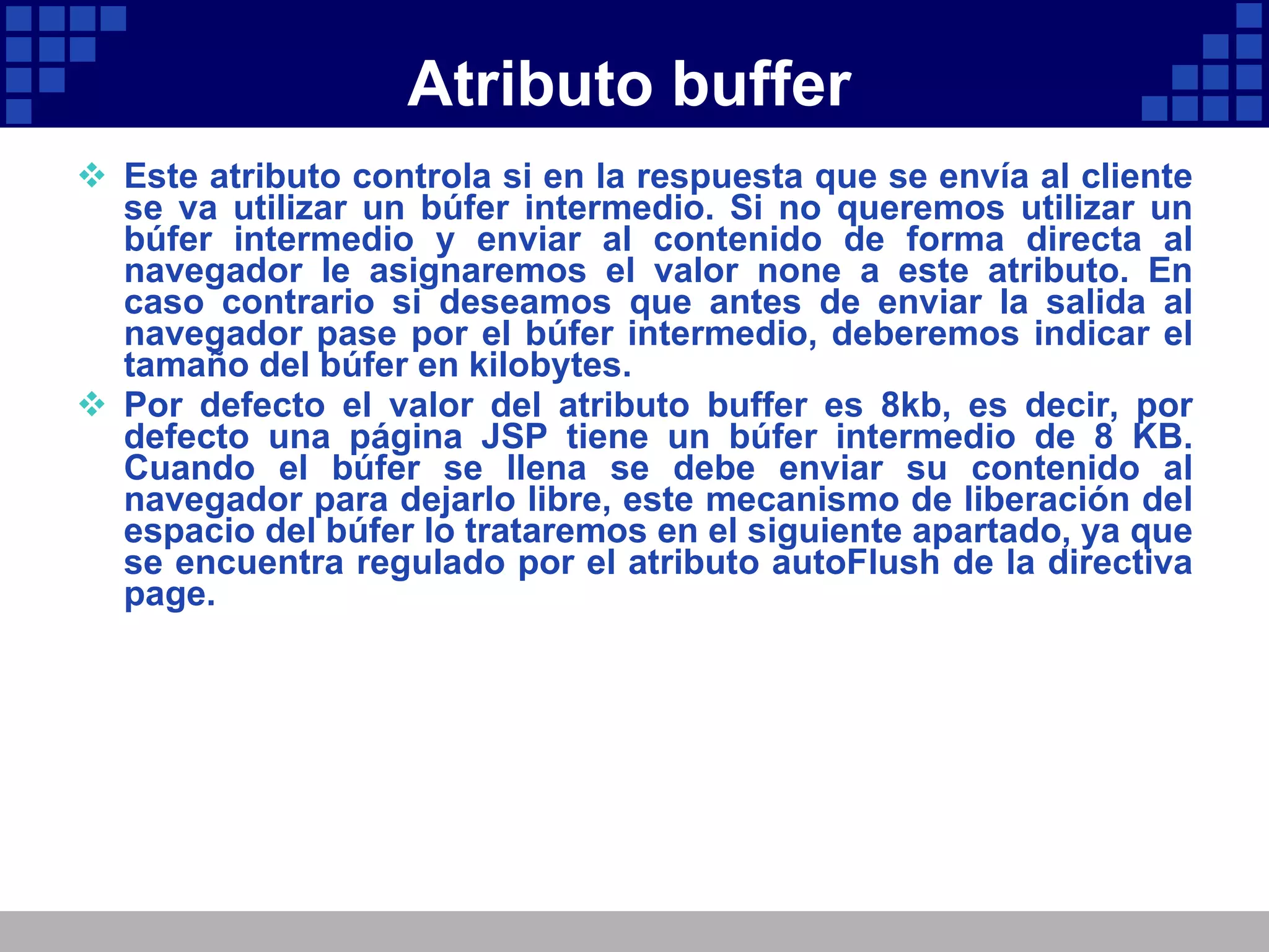 Atributo buffer Este atributo controla si en la respuesta que se envía al cliente se va utilizar un búfer intermedio. Si no queremos utilizar un búfer intermedio y enviar al contenido de forma directa al navegador le asignaremos el valor none a este atributo. En caso contrario si deseamos que antes de enviar la salida al navegador pase por el búfer intermedio, deberemos indicar el tamaño del búfer en kilobytes. Por defecto el valor del atributo buffer es 8kb, es decir, por defecto una página JSP tiene un búfer intermedio de 8 KB. Cuando el búfer se llena se debe enviar su contenido al navegador para dejarlo libre, este mecanismo de liberación del espacio del búfer lo trataremos en el siguiente apartado, ya que se encuentra regulado por el atributo autoFlush de la directiva page. 