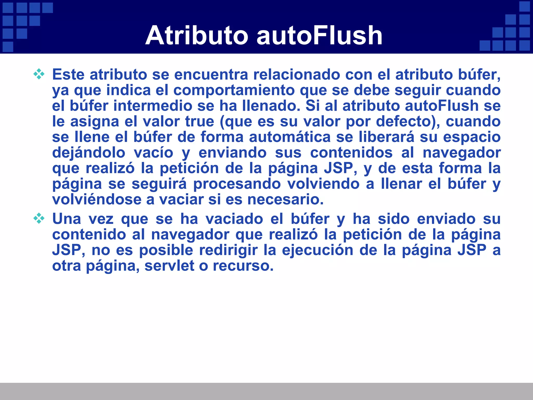 Atributo autoFlush Este atributo se encuentra relacionado con el atributo búfer, ya que indica el comportamiento que se debe seguir cuando el búfer intermedio se ha llenado. Si al atributo autoFlush se le asigna el valor true (que es su valor por defecto), cuando se llene el búfer de forma automática se liberará su espacio dejándolo vacío y enviando sus contenidos al navegador que realizó la petición de la página JSP, y de esta forma la página se seguirá procesando volviendo a llenar el búfer y volviéndose a vaciar si es necesario. Una vez que se ha vaciado el búfer y ha sido enviado su contenido al navegador que realizó la petición de la página JSP, no es posible redirigir la ejecución de la página JSP a otra página, servlet o recurso. 