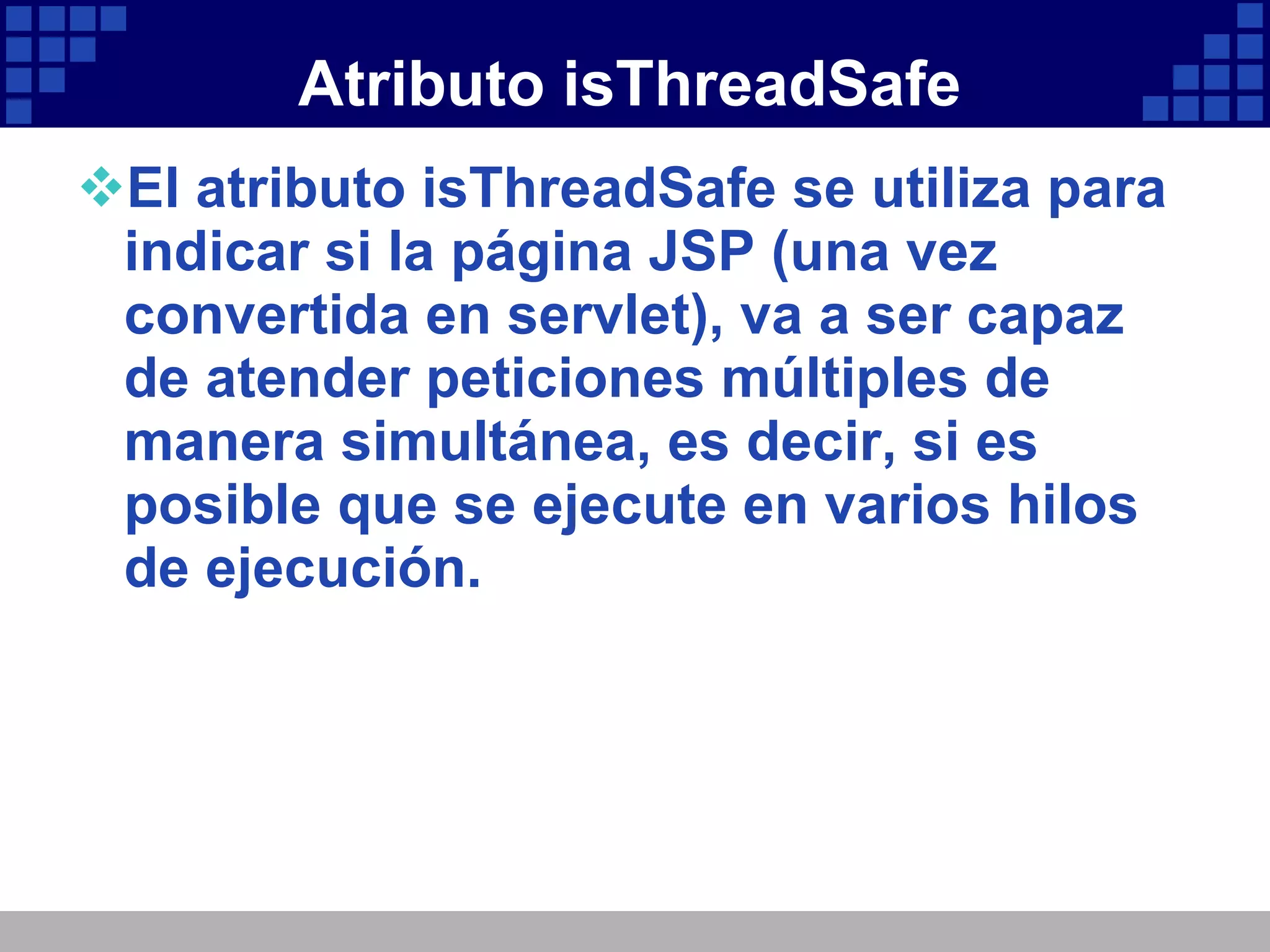 Atributo isThreadSafe El atributo isThreadSafe se utiliza para indicar si la página JSP (una vez convertida en servlet), va a ser capaz de atender peticiones múltiples de manera simultánea, es decir, si es posible que se ejecute en varios hilos de ejecución. 
