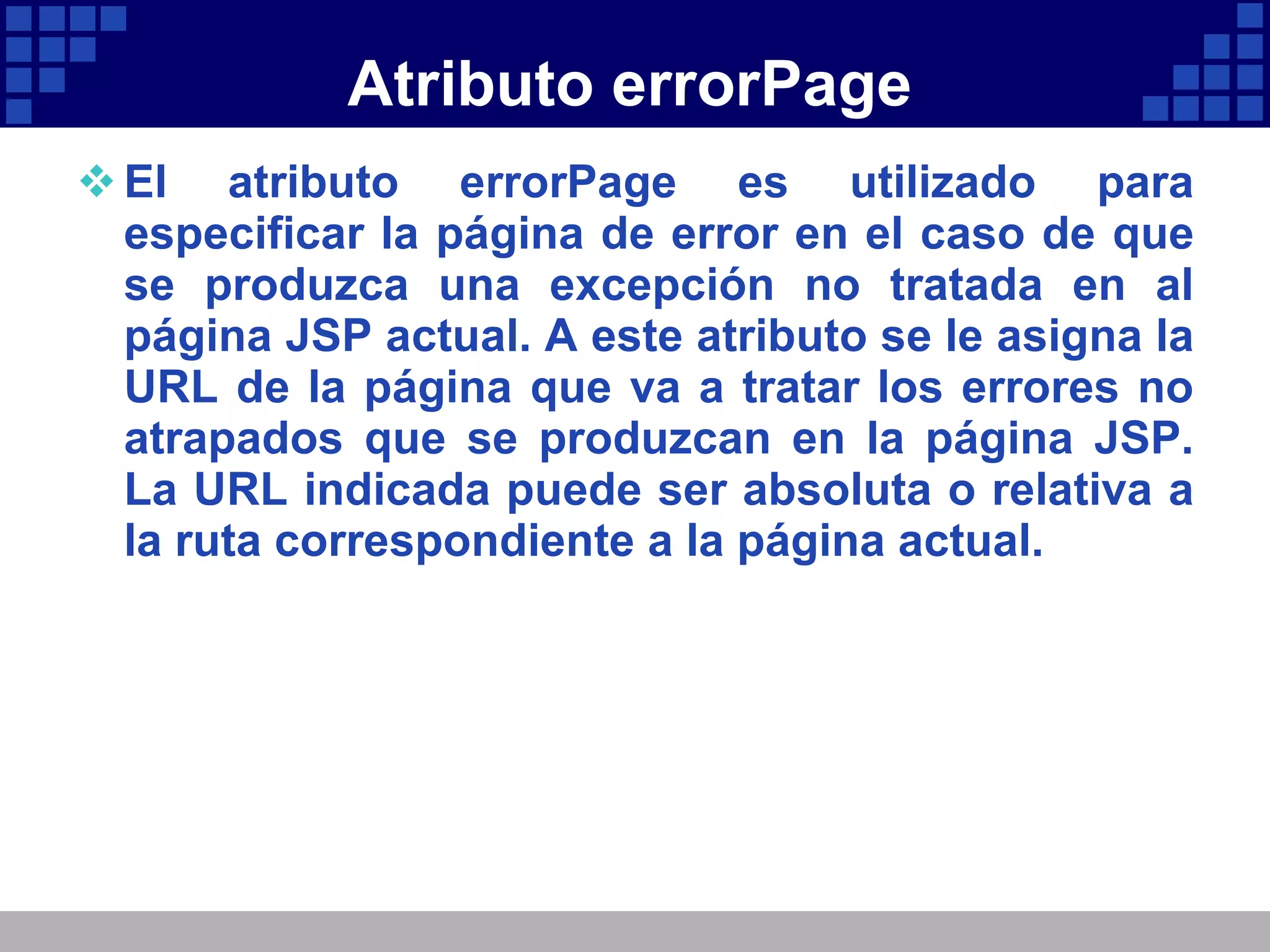 Atributo errorPage El atributo errorPage es utilizado para especificar la página de error en el caso de que se produzca una excepción no tratada en al página JSP actual. A este atributo se le asigna la URL de la página que va a tratar los errores no atrapados que se produzcan en la página JSP. La URL indicada puede ser absoluta o relativa a la ruta correspondiente a la página actual. 
