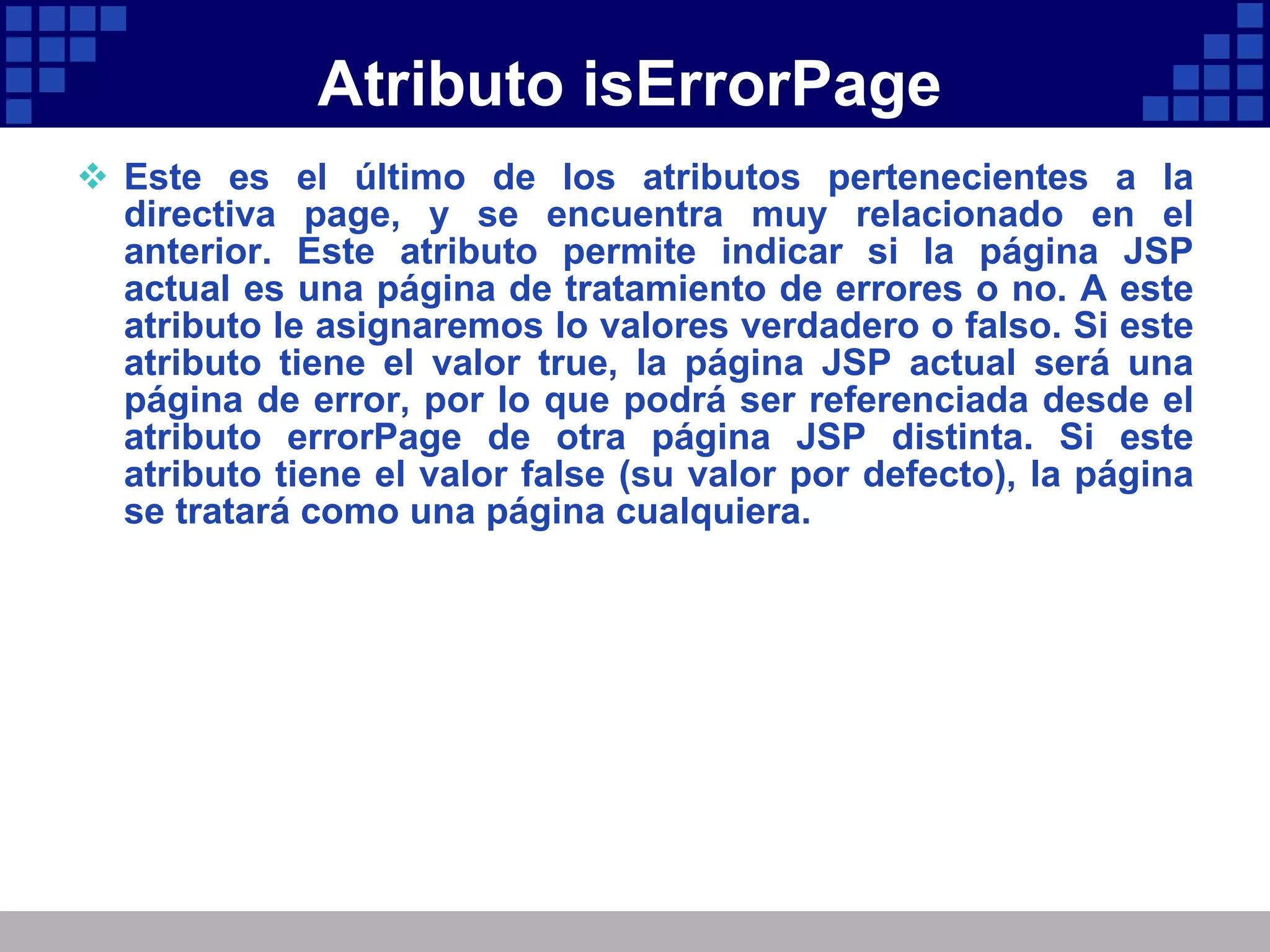 Atributo isErrorPage Este es el último de los atributos pertenecientes a la directiva page, y se encuentra muy relacionado en el anterior. Este atributo permite indicar si la página JSP actual es una página de tratamiento de errores o no. A este atributo le asignaremos lo valores verdadero o falso. Si este atributo tiene el valor true, la página JSP actual será una página de error, por lo que podrá ser referenciada desde el atributo errorPage de otra página JSP distinta. Si este atributo tiene el valor false (su valor por defecto), la página se tratará como una página cualquiera. 