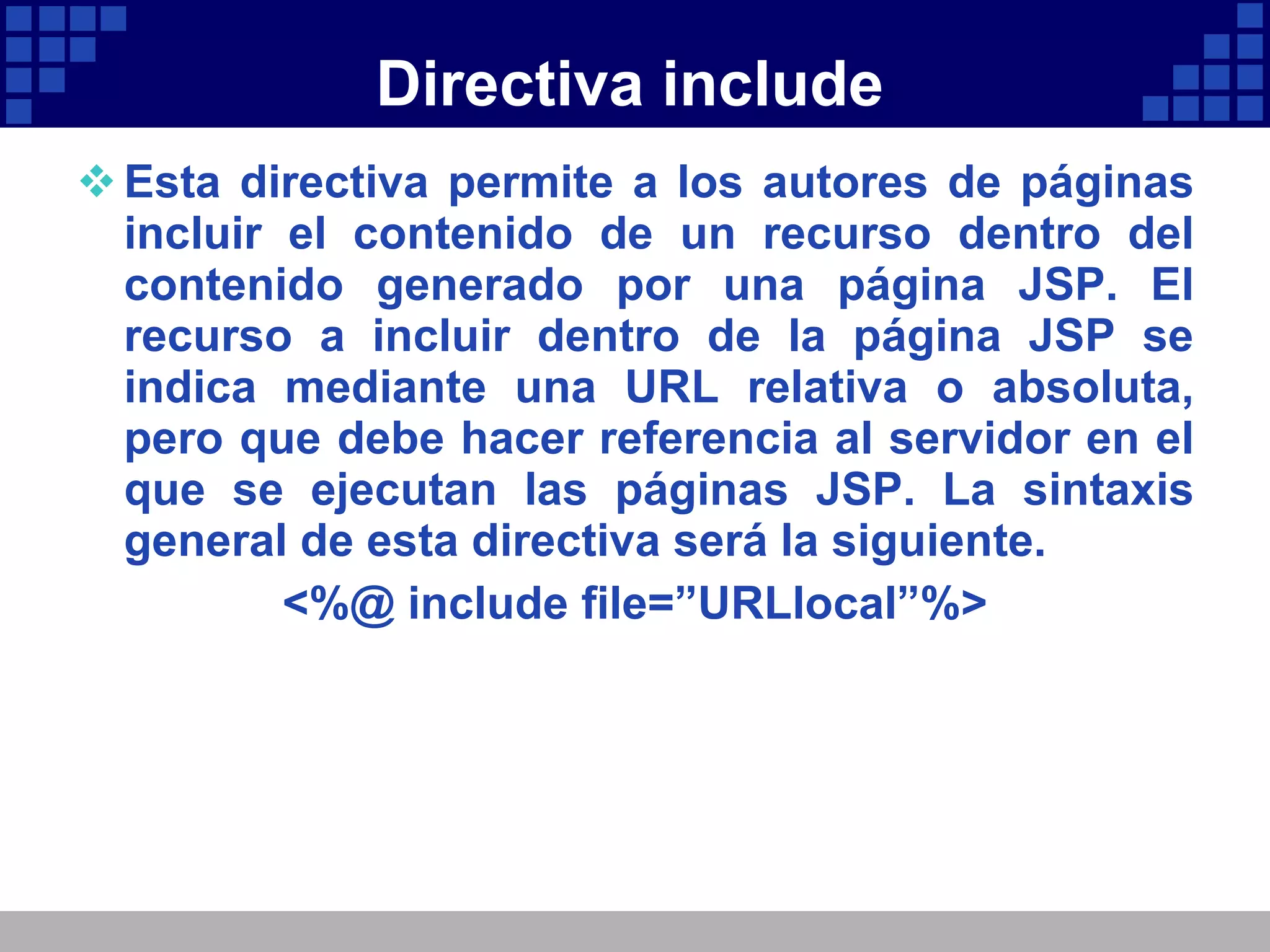 Directiva include Esta directiva permite a los autores de páginas incluir el contenido de un recurso dentro del contenido generado por una página JSP. El recurso a incluir dentro de la página JSP se indica mediante una URL relativa o absoluta, pero que debe hacer referencia al servidor en el que se ejecutan las páginas JSP. La sintaxis general de esta directiva será la siguiente. <%@ include file=”URLlocal”%> 