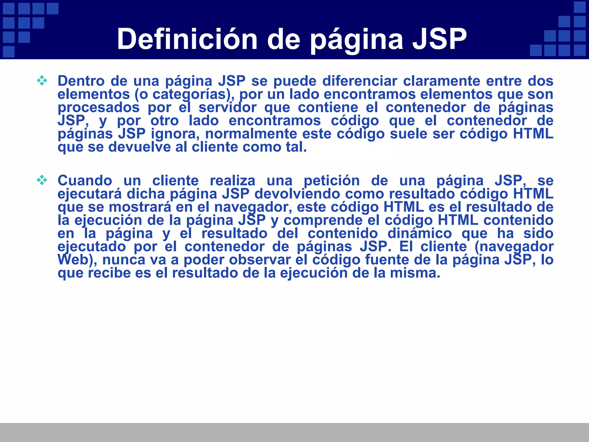 Definición de página JSP Dentro de una página JSP se puede diferenciar claramente entre dos elementos (o categorías), por un lado encontramos elementos que son procesados por el servidor que contiene el contenedor de páginas JSP, y por otro lado encontramos código que el contenedor de páginas JSP ignora, normalmente este código suele ser código HTML que se devuelve al cliente como tal. Cuando un cliente realiza una petición de una página JSP, se ejecutará dicha página JSP devolviendo como resultado código HTML que se mostrará en el navegador, este código HTML es el resultado de la ejecución de la página JSP y comprende el código HTML contenido en la página y el resultado del contenido dinámico que ha sido ejecutado por el contenedor de páginas JSP. El cliente (navegador Web), nunca va a poder observar el código fuente de la página JSP, lo que recibe es el resultado de la ejecución de la misma. 