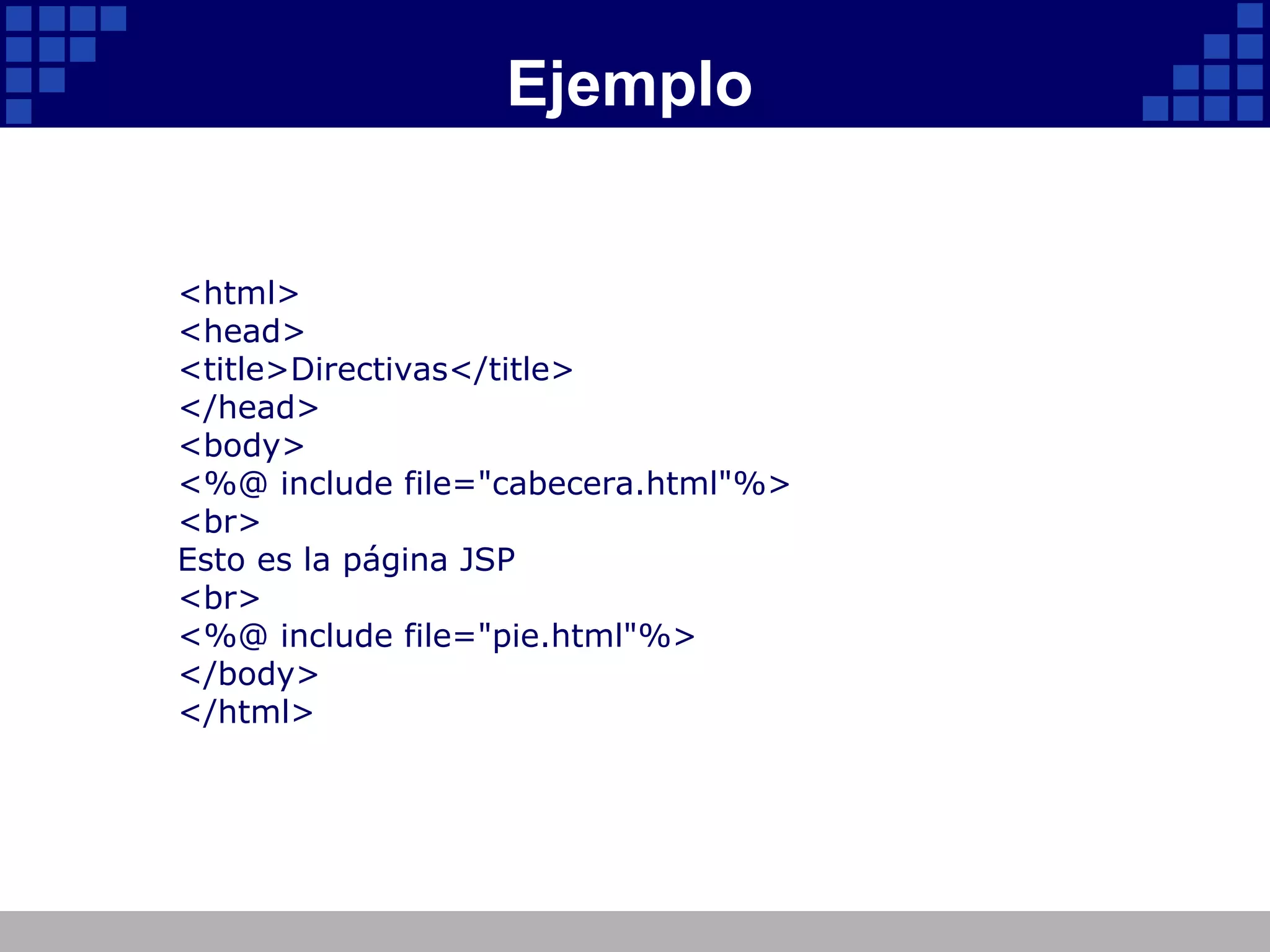 Ejemplo <html> <head> <title>Directivas</title> </head> <body> <%@ include file="cabecera.html"%> <br> Esto es la página JSP <br> <%@ include file="pie.html"%> </body> </html> 