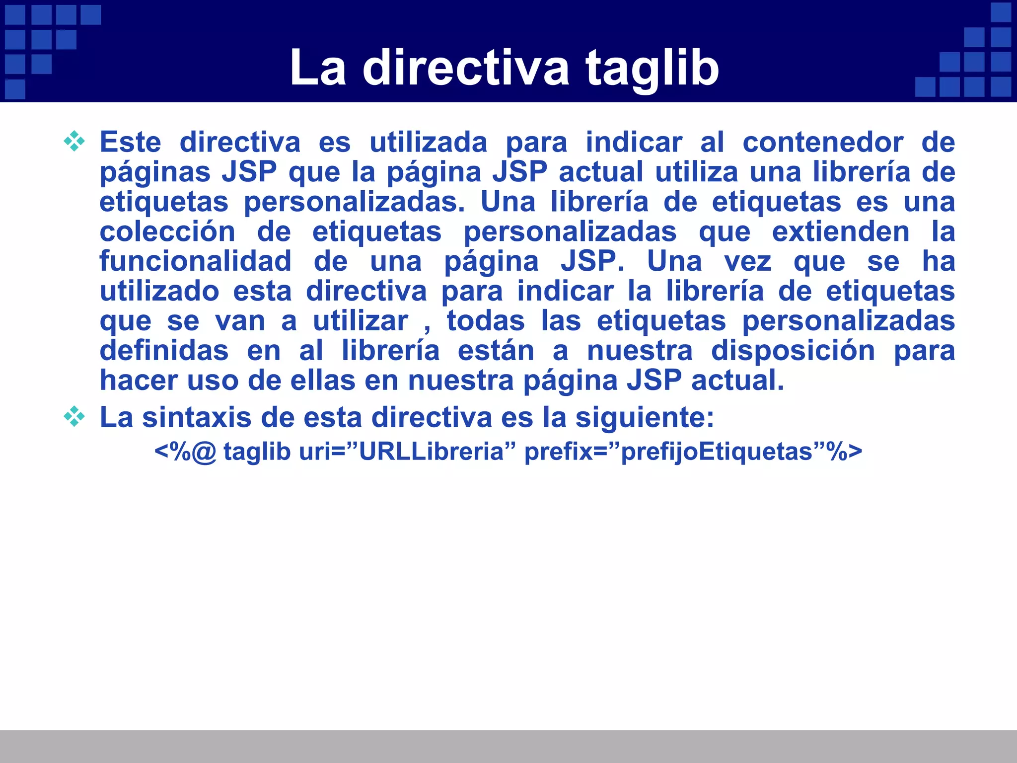 La directiva taglib Este directiva es utilizada para indicar al contenedor de páginas JSP que la página JSP actual utiliza una librería de etiquetas personalizadas. Una librería de etiquetas es una colección de etiquetas personalizadas que extienden la funcionalidad de una página JSP. Una vez que se ha utilizado esta directiva para indicar la librería de etiquetas que se van a utilizar , todas las etiquetas personalizadas definidas en al librería están a nuestra disposición para hacer uso de ellas en nuestra página JSP actual. La sintaxis de esta directiva es la siguiente: <%@ taglib uri=”URLLibreria” prefix=”prefijoEtiquetas”%> 