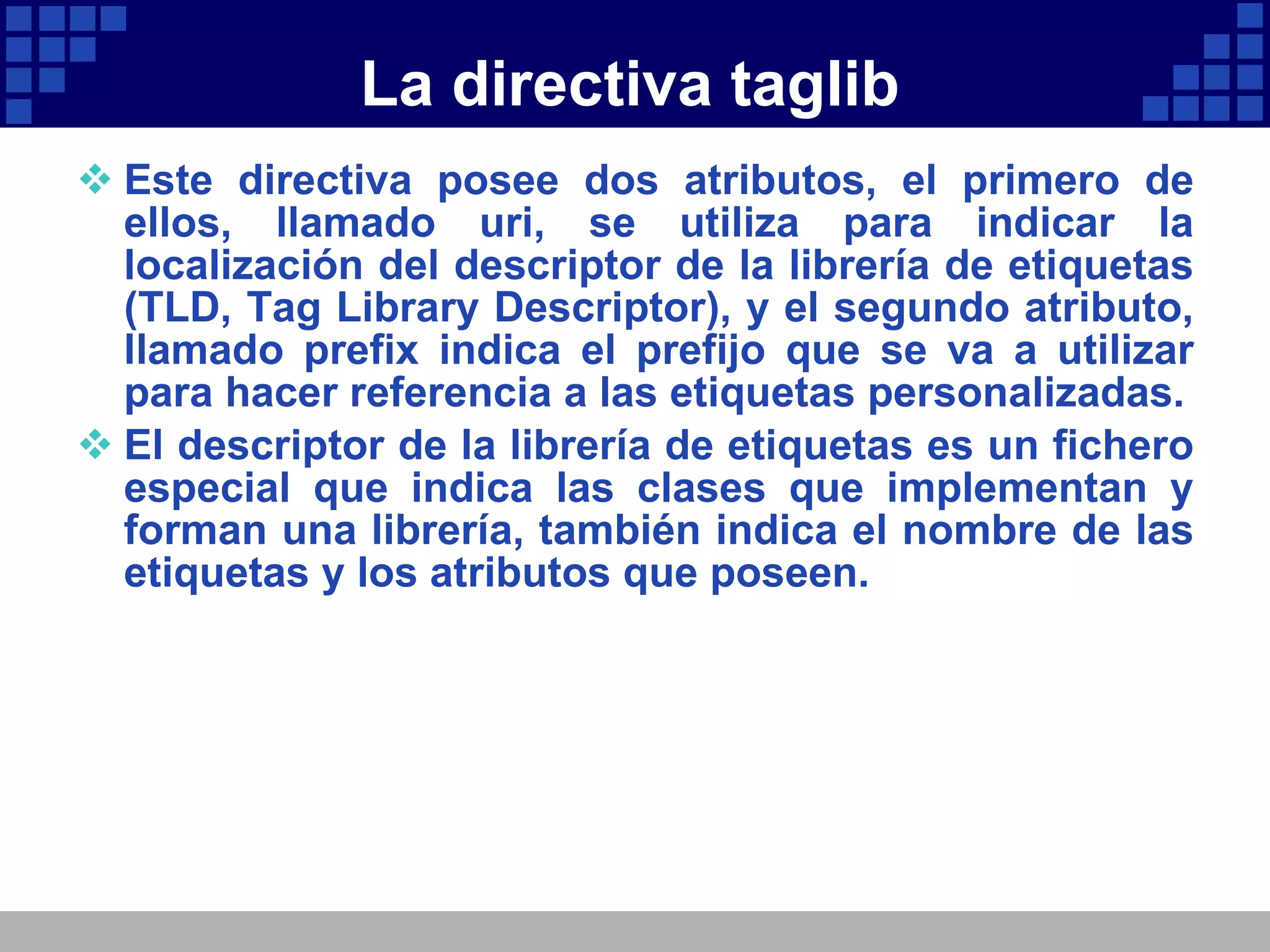 La directiva taglib Este directiva posee dos atributos, el primero de ellos, llamado uri, se utiliza para indicar la localización del descriptor de la librería de etiquetas (TLD, Tag Library Descriptor), y el segundo atributo, llamado prefix indica el prefijo que se va a utilizar para hacer referencia a las etiquetas personalizadas. El descriptor de la librería de etiquetas es un fichero especial que indica las clases que implementan y forman una librería, también indica el nombre de las etiquetas y los atributos que poseen. 