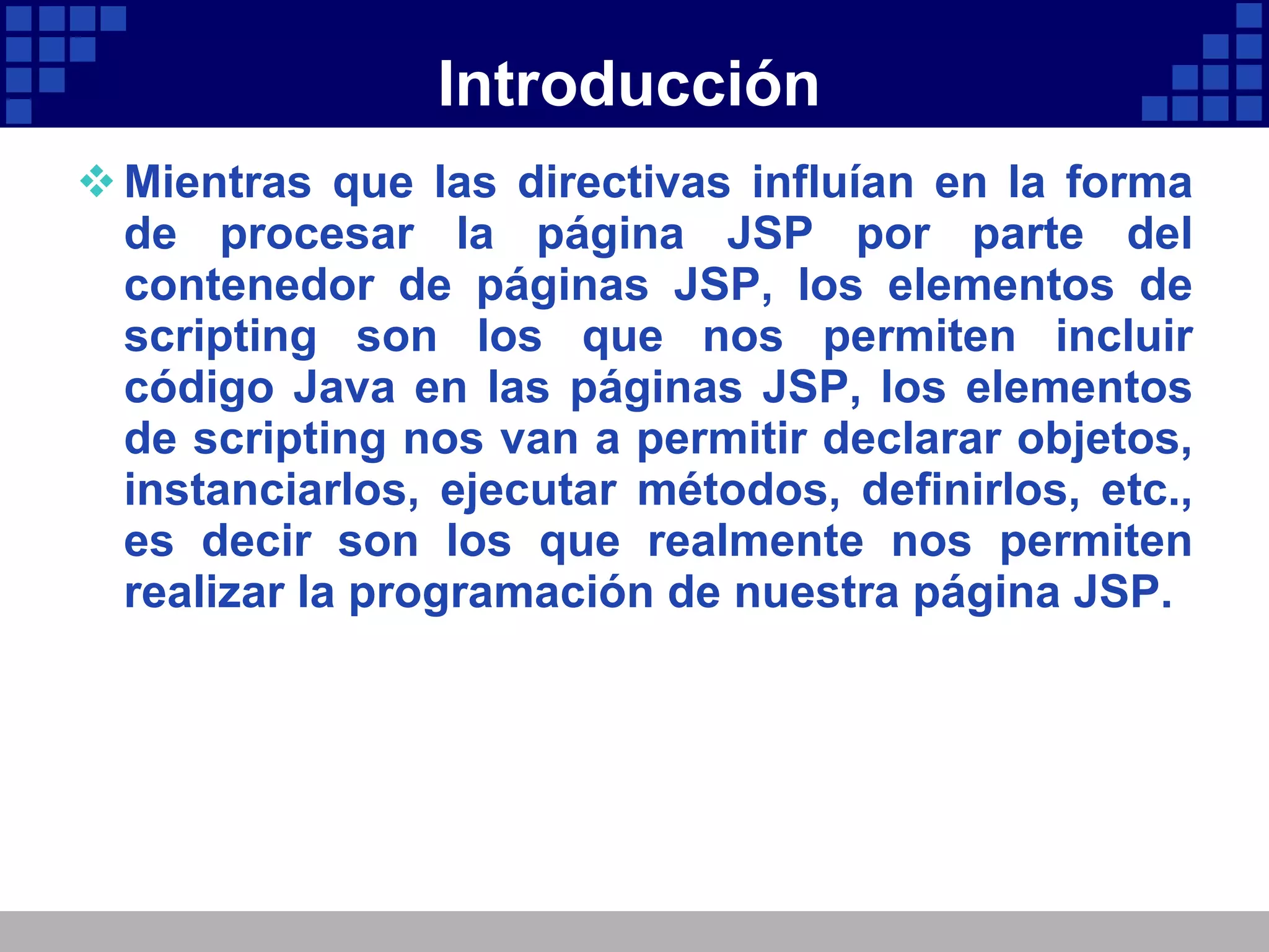 Introducción Mientras que las directivas influían en la forma de procesar la página JSP por parte del contenedor de páginas JSP, los elementos de scripting son los que nos permiten incluir código Java en las páginas JSP, los elementos de scripting nos van a permitir declarar objetos, instanciarlos, ejecutar métodos, definirlos, etc., es decir son los que realmente nos permiten realizar la programación de nuestra página JSP. 