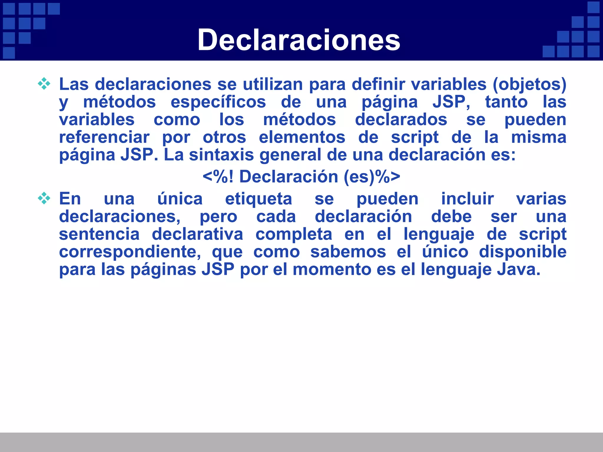 Declaraciones Las declaraciones se utilizan para definir variables (objetos) y métodos específicos de una página JSP, tanto las variables como los métodos declarados se pueden referenciar por otros elementos de script de la misma página JSP. La sintaxis general de una declaración es: <%! Declaración (es)%> En una única etiqueta se pueden incluir varias declaraciones, pero cada declaración debe ser una sentencia declarativa completa en el lenguaje de script correspondiente, que como sabemos el único disponible para las páginas JSP por el momento es el lenguaje Java. 
