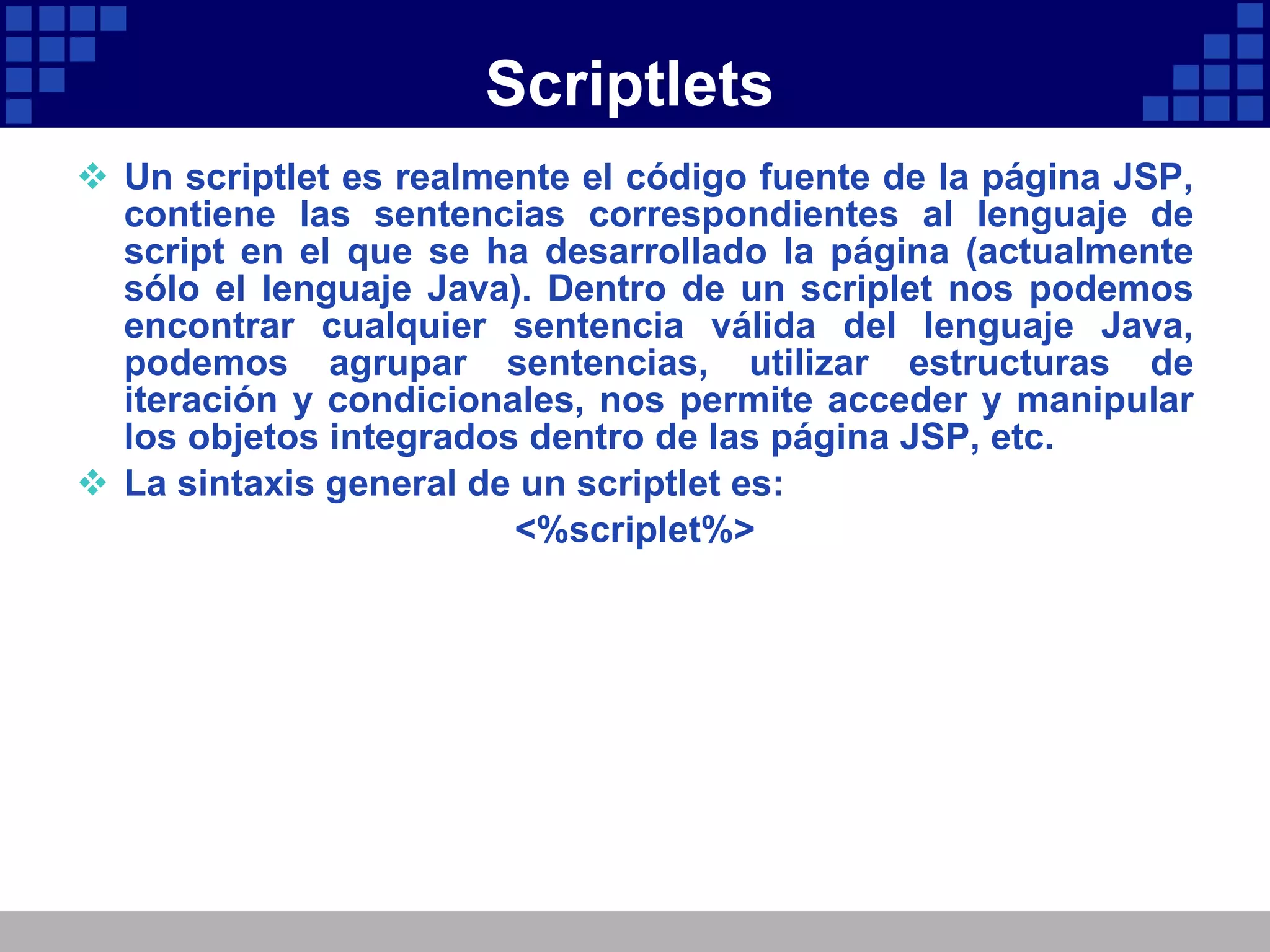 Scriptlets Un scriptlet es realmente el código fuente de la página JSP, contiene las sentencias correspondientes al lenguaje de script en el que se ha desarrollado la página (actualmente sólo el lenguaje Java). Dentro de un scriplet nos podemos encontrar cualquier sentencia válida del lenguaje Java, podemos agrupar sentencias, utilizar estructuras de iteración y condicionales, nos permite acceder y manipular los objetos integrados dentro de las página JSP, etc. La sintaxis general de un scriptlet es: <%scriplet%> 