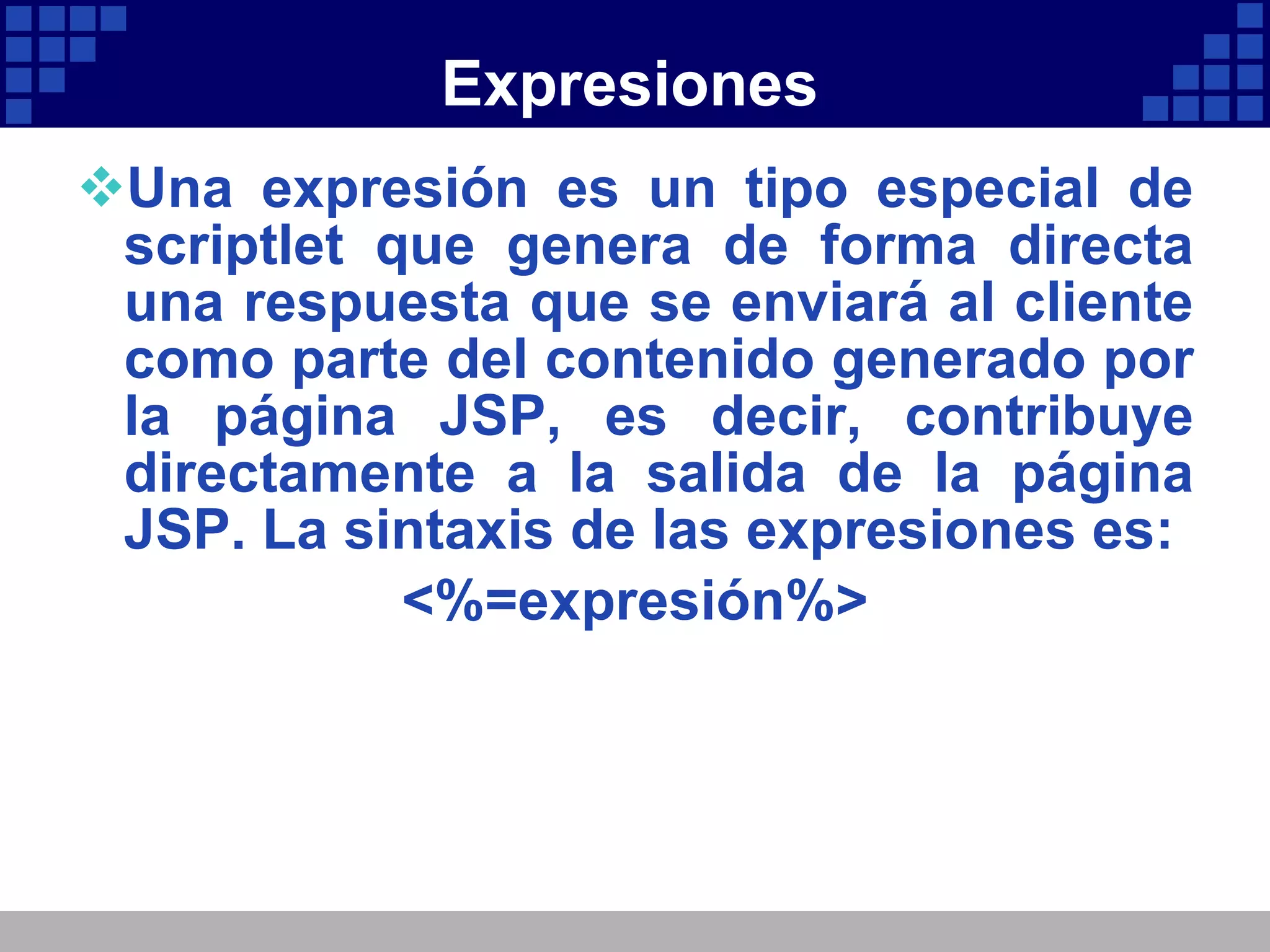 Expresiones Una expresión es un tipo especial de scriptlet que genera de forma directa una respuesta que se enviará al cliente como parte del contenido generado por la página JSP, es decir, contribuye directamente a la salida de la página JSP. La sintaxis de las expresiones es: <%=expresión%> 