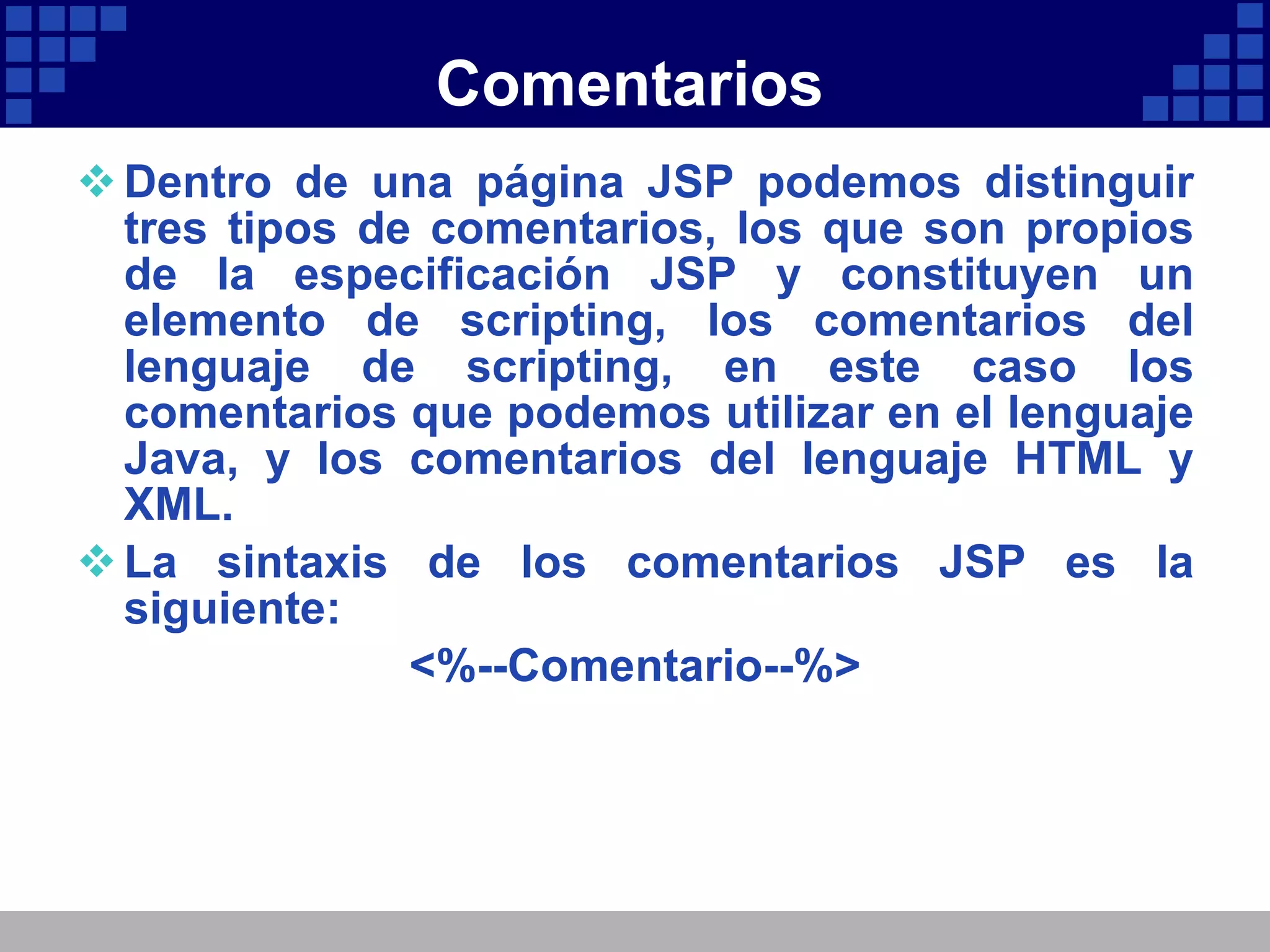 Comentarios Dentro de una página JSP podemos distinguir tres tipos de comentarios, los que son propios de la especificación JSP y constituyen un elemento de scripting, los comentarios del lenguaje de scripting, en este caso los comentarios que podemos utilizar en el lenguaje Java, y los comentarios del lenguaje HTML y XML. La sintaxis de los comentarios JSP es la siguiente: <%--Comentario--%> 