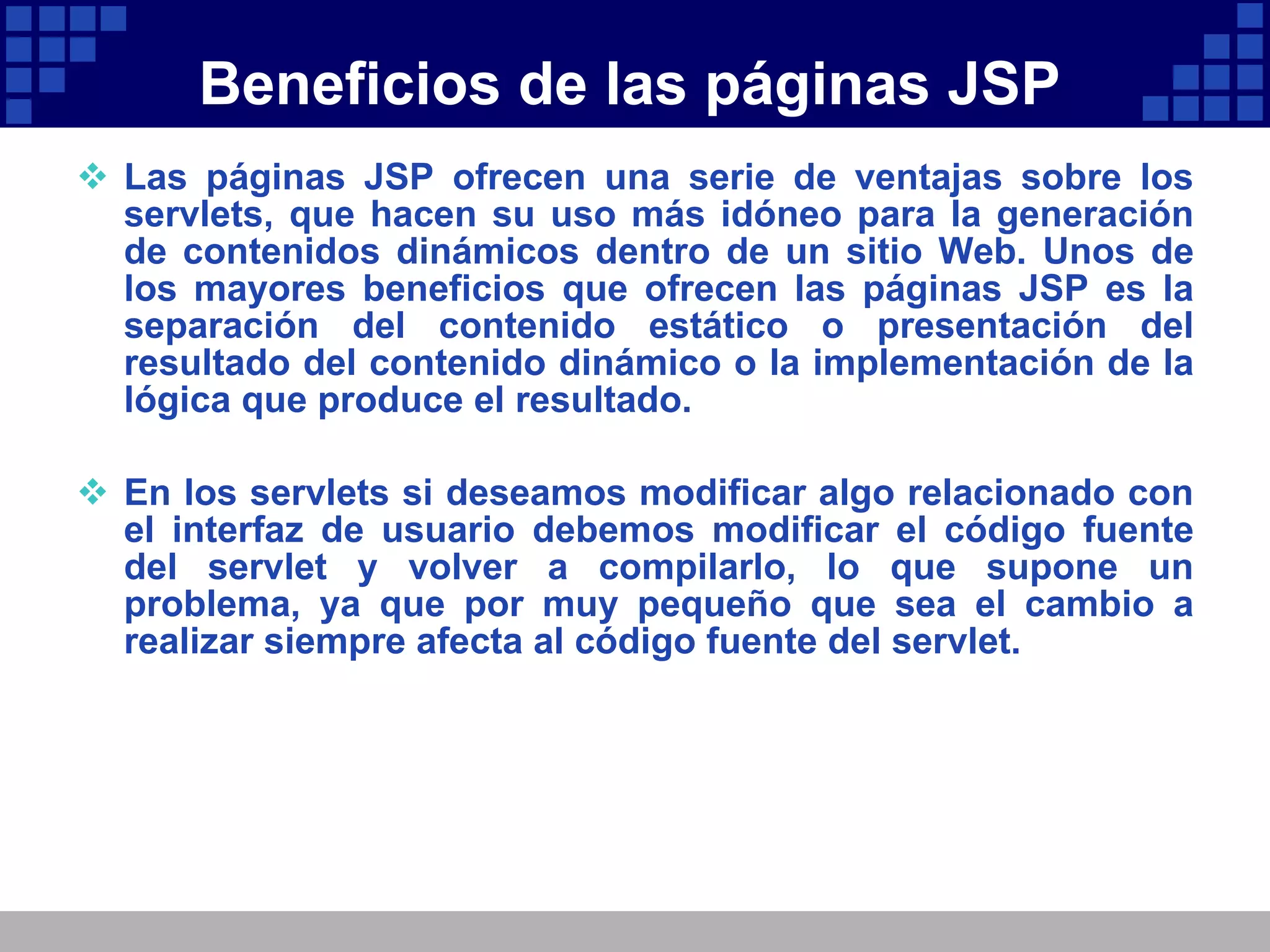 Beneficios de las páginas JSP Las páginas JSP ofrecen una serie de ventajas sobre los servlets, que hacen su uso más idóneo para la generación de contenidos dinámicos dentro de un sitio Web. Unos de los mayores beneficios que ofrecen las páginas JSP es la separación del contenido estático o presentación del resultado del contenido dinámico o la implementación de la lógica que produce el resultado. En los servlets si deseamos modificar algo relacionado con el interfaz de usuario debemos modificar el código fuente del servlet y volver a compilarlo, lo que supone un problema, ya que por muy pequeño que sea el cambio a realizar siempre afecta al código fuente del servlet. 